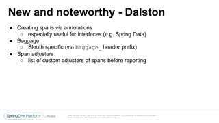 Unless otherwise indicated, these slides are © 2013-2017 Pivotal Software, Inc. and licensed under a Creative Commons Attribution-
NonCommercial license: http://creativecommons.org/licenses/by-nc/3.0/
New and noteworthy - Dalston
● Creating spans via annotations
○ especially useful for interfaces (e.g. Spring Data)
● Baggage
○ Sleuth specific (via baggage_ header prefix)
● Span adjusters
○ list of custom adjusters of spans before reporting
 