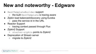 Unless otherwise indicated, these slides are © 2013-2017 Pivotal Software, Inc. and licensed under a Creative Commons Attribution-
NonCommercial license: http://creativecommons.org/licenses/by-nc/3.0/
New and noteworthy - Edgware
● RestTemplateBuilder support
○ the built RestTemplate is tracing aware
● Zipkin load balanced/discovery using Eureka
○ pass the service id in the URL
● Reactor Support
○ tracing context passed through Flux
● Zipkin2 Support
○ starter-zipkin points to Zipkin2
● Deprecation of Stream server
○ migrate to Zipkin2
 