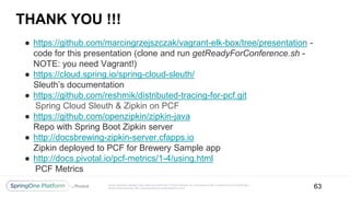 Unless otherwise indicated, these slides are © 2013-2017 Pivotal Software, Inc. and licensed under a Creative Commons Attribution-
NonCommercial license: http://creativecommons.org/licenses/by-nc/3.0/
THANK YOU !!!
● https://github.com/marcingrzejszczak/vagrant-elk-box/tree/presentation -
code for this presentation (clone and run getReadyForConference.sh -
NOTE: you need Vagrant!)
● https://cloud.spring.io/spring-cloud-sleuth/
Sleuth’s documentation
● https://github.com/reshmik/distributed-tracing-for-pcf.git
Spring Cloud Sleuth & Zipkin on PCF
● https://github.com/openzipkin/zipkin-java
Repo with Spring Boot Zipkin server
● http://docsbrewing-zipkin-server.cfapps.io
Zipkin deployed to PCF for Brewery Sample app
● http://docs.pivotal.io/pcf-metrics/1-4/using.html
PCF Metrics
63
 