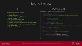 Mathew Salvaris (@msalvaris) – Ilia Karmanov (@ikdeepl) – Miguel Fierro (@miguelgfierro)
Batch AI Interface
CLI
az batchai cluster create
--name nc24r
--image UbuntuLTS
--vm-size Standard_NC24rs_v3
--min 8 --max 8
--afs-name $FILESHARE_NAME
--afs-mount-path extfs
--storage-account-name $STORAGE_ACCOUNT_NAME
--storage-account-key $storage_account_key
--nfs $NFS_NAME
--nfs-mount-path nfs
Python SDK
 