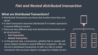 Flat and Nested distributed transaction
What are Distributed Transactions?
Distributed Transactions are those that involve more than one
server.
A client transaction becomes distributed if it invokes operations
in several different servers.
There are two different ways that distributed transactions can
be structured as:
• Flat Transaction
• Nested Transaction
 In the general case, a transaction, whether flat or nested, will
access objects located in several different computers . We use
the term distributed transaction to refer to a flat or nested
transaction that accesses objects managed by multiple servers.
 