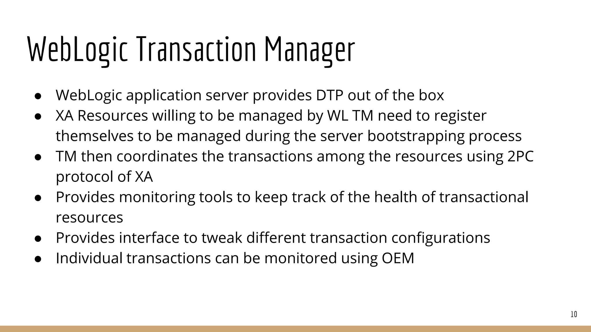 WebLogic Transaction Manager
● WebLogic application server provides DTP out of the box
● XA Resources willing to be managed by WL TM need to register
themselves to be managed during the server bootstrapping process
● TM then coordinates the transactions among the resources using 2PC
protocol of XA
● Provides monitoring tools to keep track of the health of transactional
resources
● Provides interface to tweak different transaction configurations
● Individual transactions can be monitored using OEM
10
 