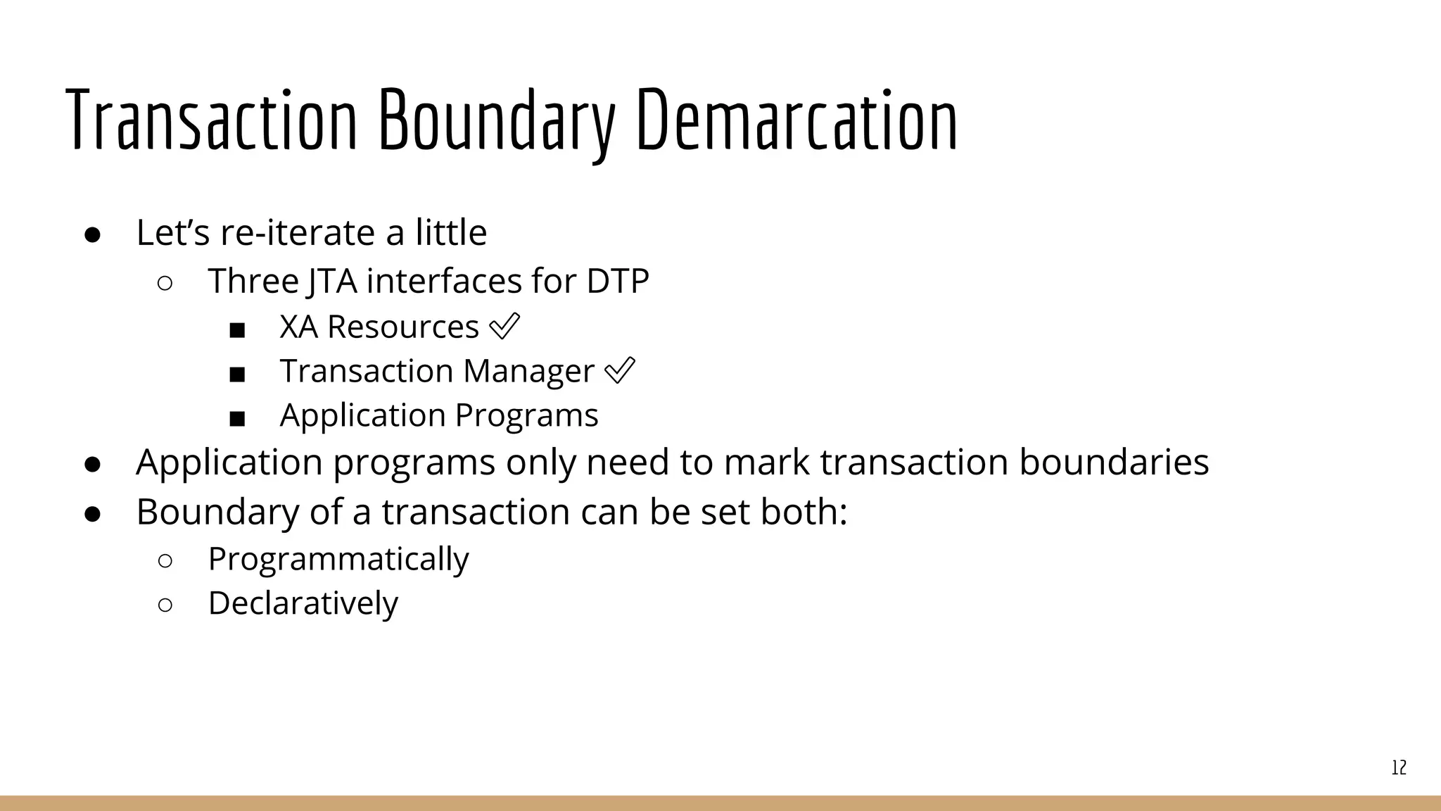 Transaction Boundary Demarcation
● Let’s re-iterate a little
○ Three JTA interfaces for DTP
■ XA Resources ✅
■ Transaction Manager ✅
■ Application Programs
● Application programs only need to mark transaction boundaries
● Boundary of a transaction can be set both:
○ Programmatically
○ Declaratively
12
 