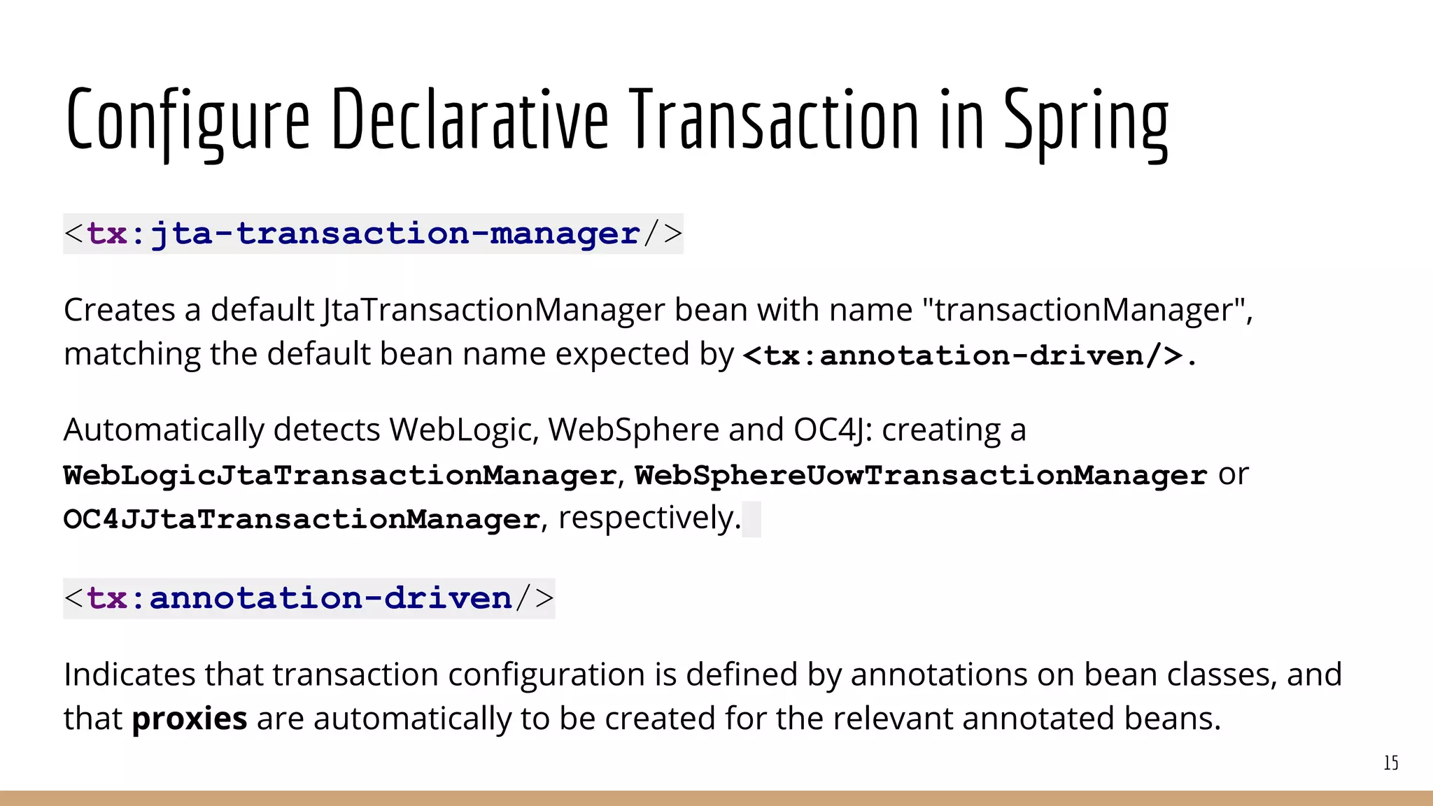 Configure Declarative Transaction in Spring
<tx:jta-transaction-manager/>
Creates a default JtaTransactionManager bean with name "transactionManager",
matching the default bean name expected by <tx:annotation-driven/>.
Automatically detects WebLogic, WebSphere and OC4J: creating a
WebLogicJtaTransactionManager, WebSphereUowTransactionManager or
OC4JJtaTransactionManager, respectively.
<tx:annotation-driven/>
Indicates that transaction configuration is defined by annotations on bean classes, and
that proxies are automatically to be created for the relevant annotated beans.
15
 