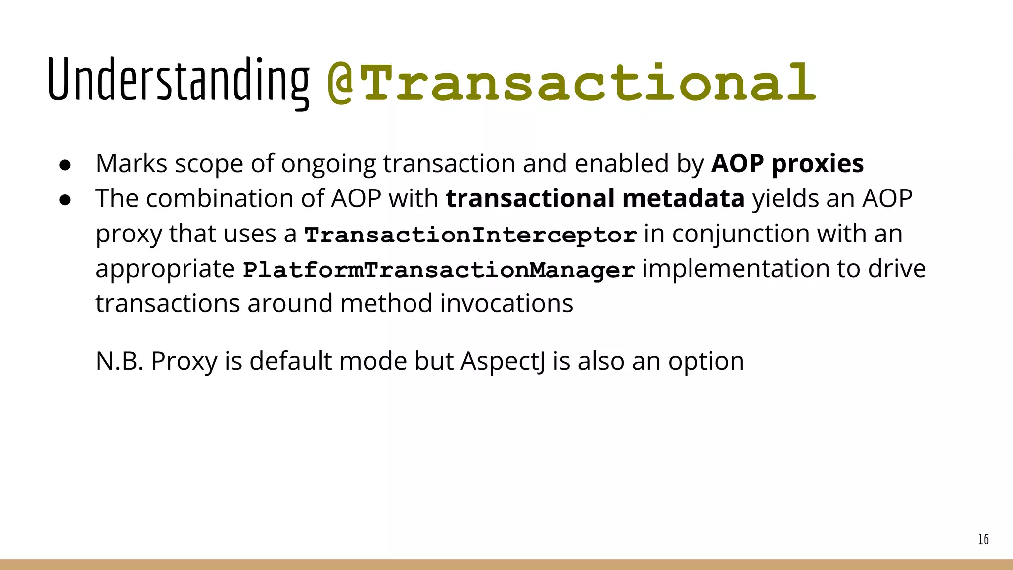 Understanding @Transactional
● Marks scope of ongoing transaction and enabled by AOP proxies
● The combination of AOP with transactional metadata yields an AOP
proxy that uses a TransactionInterceptor in conjunction with an
appropriate PlatformTransactionManager implementation to drive
transactions around method invocations
N.B. Proxy is default mode but AspectJ is also an option
16
 