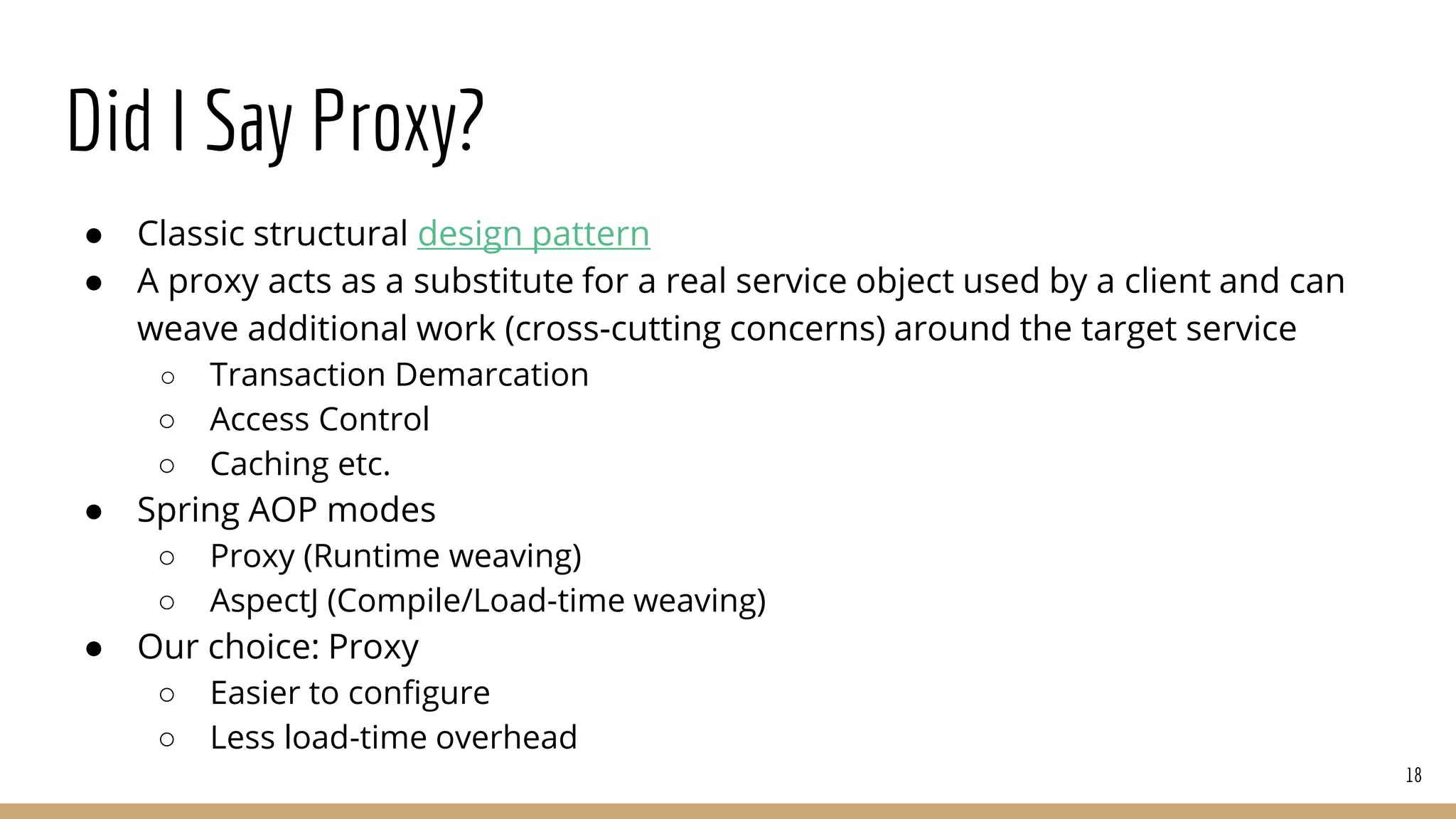 Did I Say Proxy?
● Classic structural design pattern
● A proxy acts as a substitute for a real service object used by a client and can
weave additional work (cross-cutting concerns) around the target service
○ Transaction Demarcation
○ Access Control
○ Caching etc.
● Spring AOP modes
○ Proxy (Runtime weaving)
○ AspectJ (Compile/Load-time weaving)
● Our choice: Proxy
○ Easier to configure
○ Less load-time overhead
18
 