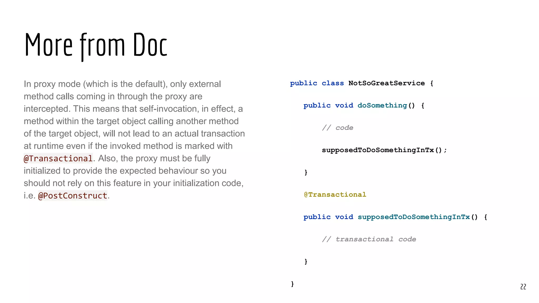 More from Doc
In proxy mode (which is the default), only external
method calls coming in through the proxy are
intercepted. This means that self-invocation, in effect, a
method within the target object calling another method
of the target object, will not lead to an actual transaction
at runtime even if the invoked method is marked with
@Transactional. Also, the proxy must be fully
initialized to provide the expected behaviour so you
should not rely on this feature in your initialization code,
i.e. @PostConstruct.
public class NotSoGreatService {
public void doSomething() {
// code
supposedToDoSomethingInTx();
}
@Transactional
public void supposedToDoSomethingInTx() {
// transactional code
}
} 22
 