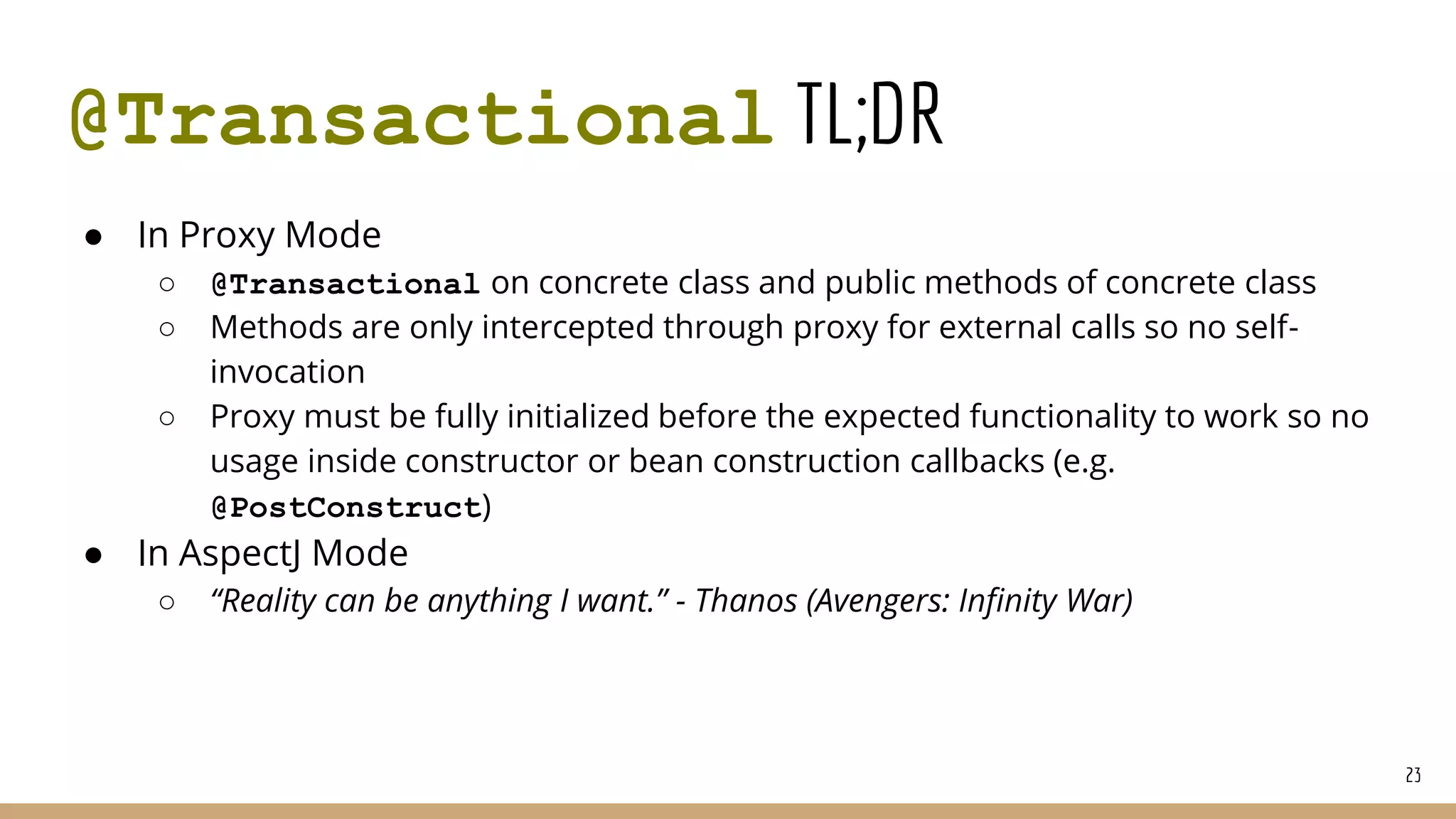 @Transactional TL;DR
● In Proxy Mode
○ @Transactional on concrete class and public methods of concrete class
○ Methods are only intercepted through proxy for external calls so no self-
invocation
○ Proxy must be fully initialized before the expected functionality to work so no
usage inside constructor or bean construction callbacks (e.g.
@PostConstruct)
● In AspectJ Mode
○ “Reality can be anything I want.” - Thanos (Avengers: Infinity War)
23
 