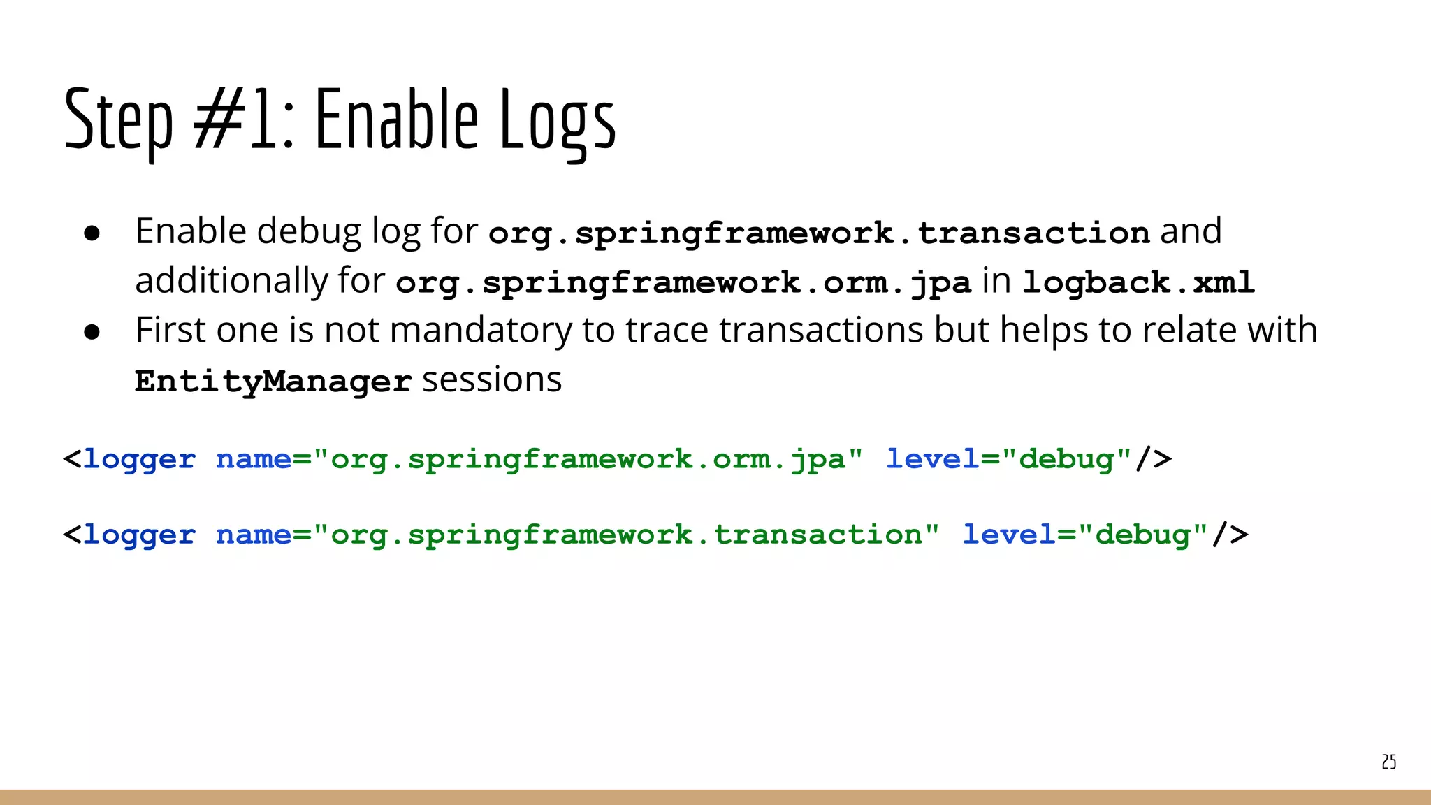 Step #1: Enable Logs
● Enable debug log for org.springframework.transaction and
additionally for org.springframework.orm.jpa in logback.xml
● First one is not mandatory to trace transactions but helps to relate with
EntityManager sessions
<logger name="org.springframework.orm.jpa" level="debug"/>
<logger name="org.springframework.transaction" level="debug"/>
25
 