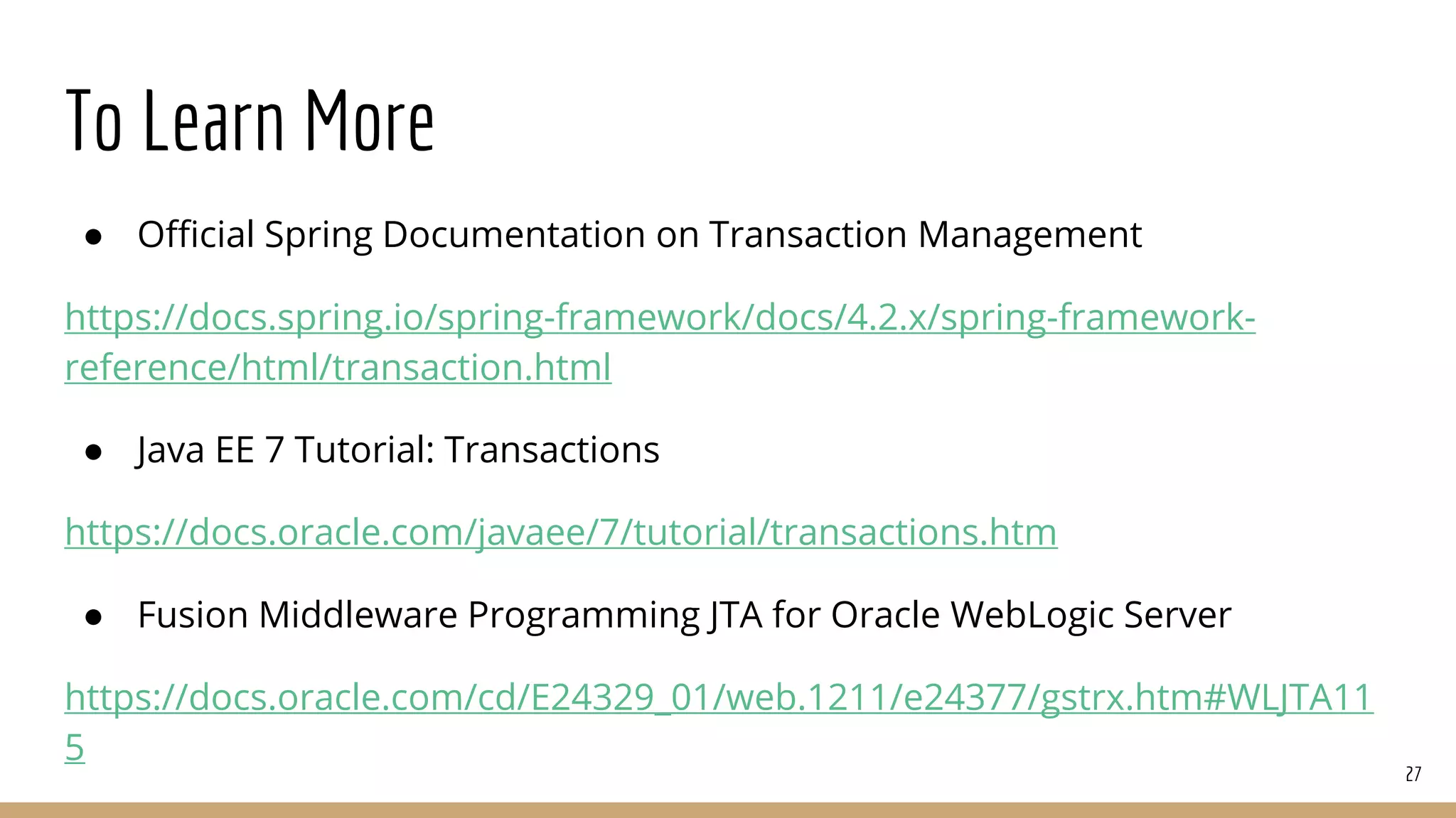 To Learn More
● Official Spring Documentation on Transaction Management
https://docs.spring.io/spring-framework/docs/4.2.x/spring-framework-
reference/html/transaction.html
● Java EE 7 Tutorial: Transactions
https://docs.oracle.com/javaee/7/tutorial/transactions.htm
● Fusion Middleware Programming JTA for Oracle WebLogic Server
https://docs.oracle.com/cd/E24329_01/web.1211/e24377/gstrx.htm#WLJTA11
5
27
 
