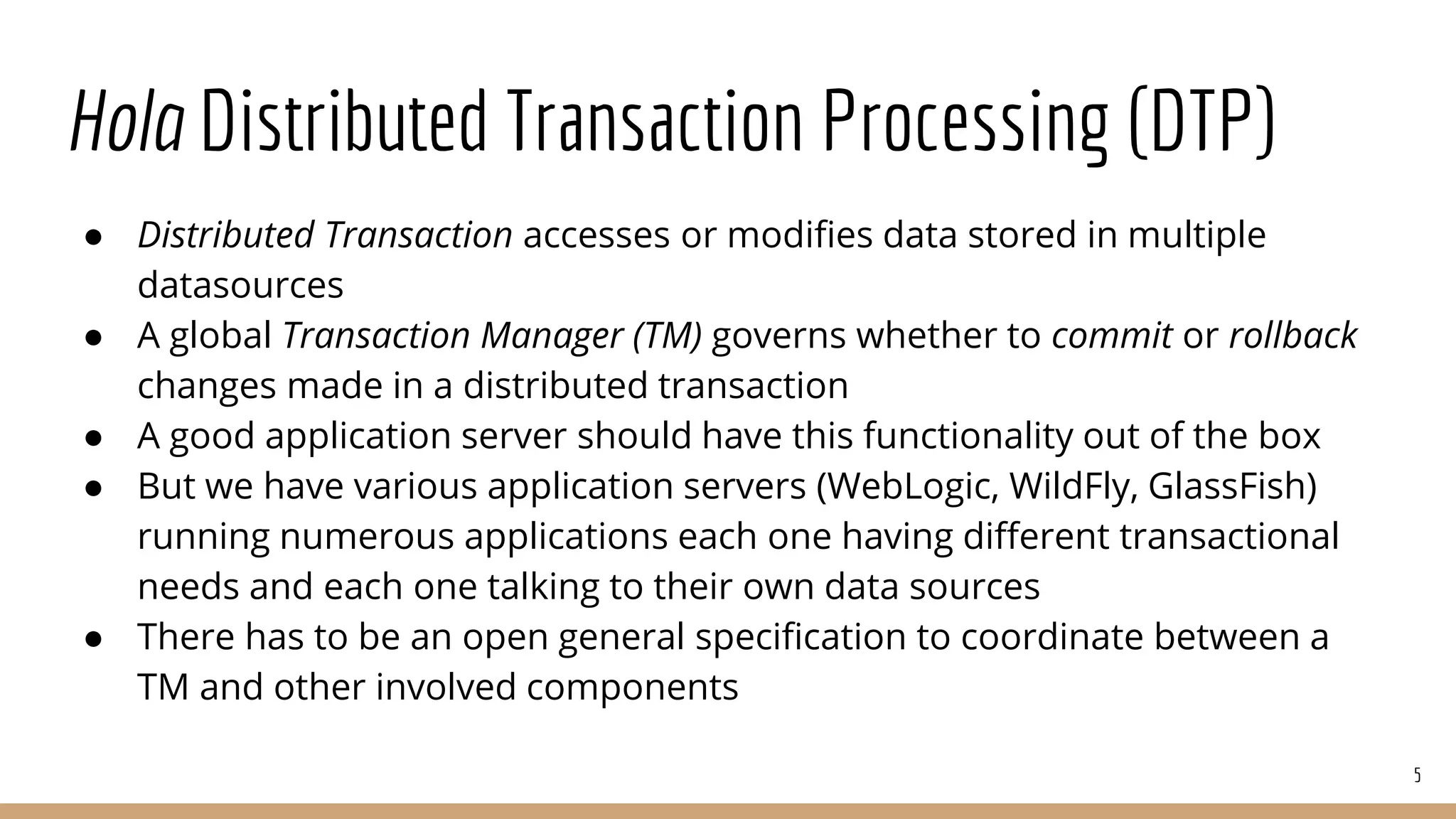 Hola Distributed Transaction Processing (DTP)
● Distributed Transaction accesses or modifies data stored in multiple
datasources
● A global Transaction Manager (TM) governs whether to commit or rollback
changes made in a distributed transaction
● A good application server should have this functionality out of the box
● But we have various application servers (WebLogic, WildFly, GlassFish)
running numerous applications each one having different transactional
needs and each one talking to their own data sources
● There has to be an open general specification to coordinate between a
TM and other involved components
5
 