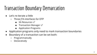 Transaction Boundary Demarcation
● Let’s re-iterate a little
○ Three JTA interfaces for DTP
■ XA Resources ✅
■ Transaction Manager ✅
■ Application Programs
● Application programs only need to mark transaction boundaries
● Boundary of a transaction can be set both:
○ Programmatically
○ Declaratively
12
 