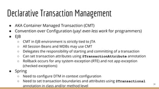 Declarative Transaction Management
● AKA Container Managed Transaction (CMT)
● Convention over Configuration (yay! even less work for programmers)
● EJB
○ CMT in EJB environment is strictly tied to JTA
○ All Session Beans and MDBs may use CMT
○ Delegates the responsibility of starting and committing of a transaction
○ Can set transaction attributes using @TransactionAttribute annotation
○ Rollback occurs for any system exception (RTE) and not app exception
(checked exceptions)
● Spring
○ Need to configure DTM in context configuration
○ Need to set transaction boundaries and attributes using @Transactional
annotation in class and/or method level
14
 