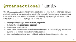 @Transactional Properties
The @Transactional annotation is metadata that specifies that an interface, class, or
method must have transactional semantics; for example, "start a brand new read-only
transaction when this method is invoked, suspending any existing transaction". The
default @Transactional settings are as follows:
● Propagation setting is PROPAGATION_REQUIRED
● Isolation level is ISOLATION_DEFAULT
● Transaction is read/write
● Transaction timeout defaults to the default timeout of the underlying transaction
system, or to none if timeouts are not supported
● Any RuntimeException triggers rollback, and any checked Exception does not
17
 