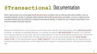 @Transactional Documentation
When using proxies, you should apply the @Transactional annotation only to methods with public visibility. If you do
annotate protected, private or package-visible methods with the @Transactional annotation, no error is raised, but the
annotated method does not exhibit the configured transactional settings. Consider the use of AspectJ (see below) if you
need to annotate non-public methods.
...
Spring recommends that you only annotate concrete classes (and methods of concrete classes) with the @Transactional
annotation, as opposed to annotating interfaces. You certainly can place the @Transactional annotation on an interface
(or an interface method), but this works only as you would expect it to if you are using interface-based proxies. The fact that
Java annotations are not inherited from interfaces means that if you are using class-based proxies ( proxy-target-
class="true") or the weaving-based aspect ( mode="aspectj"), then the transaction settings are not recognized by the
proxying and weaving infrastructure, and the object will not be wrapped in a transactional proxy, which would be decidedly
bad.
21
 