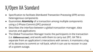 X/Open XA Standard
● Specification to facilitate Distributed Transaction Processing (DTP) across
heterogenous components
● Guarantees Atomicity of a transaction among multiple components
using a 2-Phase Commit (2PC) protocol
● Describes the interface between a global transaction manager, data
sources and applications
● The Global Transaction Manager tracks the participants in the transaction
(i.e. XAResources), and works with them to carry out 2PC. XA TM is
separate from an application's interactions with servers. It maintains a log
of its decisions to commit or roll back, which it can use to recover in case
of a system outage.
6
 