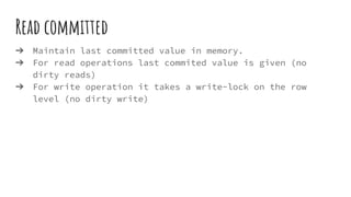 Read committed
➔ Maintain last committed value in memory.
➔ For read operations last commited value is given (no
dirty reads)
➔ For write operation it takes a write-lock on the row
level (no dirty write)
 