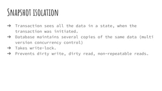 Snapshot isolation
➔ Transaction sees all the data in a state, when the
transaction was initiated.
➔ Database maintains several copies of the same data (multi
version concurrency control)
➔ Takes write-lock.
➔ Prevents dirty write, dirty read, non-repeatable reads.
 