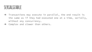 serializable
➔ Transactions may execute in parallel, the end result is
the same as if they had executed one at a time, serially,
without any concurrency.
➔ Complex and slower than others.
 
