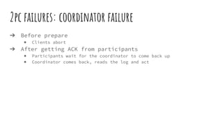 2pc failures: coordinator failure
➔ Before prepare
◆ Clients abort
➔ After getting ACK from participants
◆ Participants wait for the coordinator to come back up
◆ Coordinator comes back, reads the log and act
 