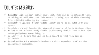Counter measures
➔ Semantic lock— An application-level lock. This can be an actual DB lock,
or adding an indicator that this record is being updated with something
like *_PENDING added to the status.
➔ Commutative updates— Design update operations to be executable in any
order.
➔ Pessimistic view— Reorder the steps of a saga to minimize business risk.
➔ Reread value— Prevent dirty writes by rereading data to verify that it’s
unchanged before overwriting it.
➔ Version file— Record the updates to a record so that they can be
reordered.
➔ By value— Use each request’s business risk to dynamically select the
concurrency mechanism.
 