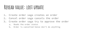 Reread value: lost update
1. Create order saga creates an order
2. Cancel order saga cancels the order
3. Create order saga try to approve the order
a. Reads the order status
b. Order is cancelled hence don’t do anything
 