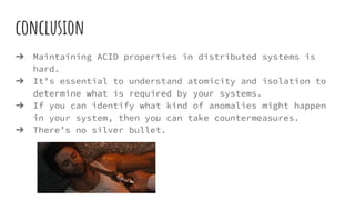 conclusion
➔ Maintaining ACID properties in distributed systems is
hard.
➔ It’s essential to understand atomicity and isolation to
determine what is required by your systems.
➔ If you can identify what kind of anomalies might happen
in your system, then you can take countermeasures.
➔ There’s no silver bullet.
 