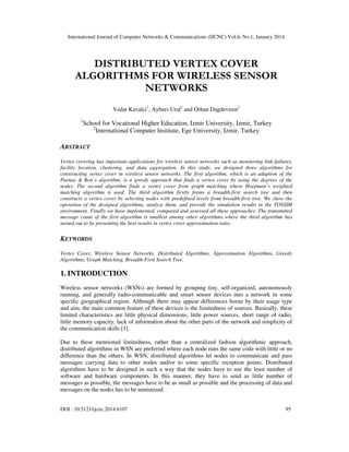 International Journal of Computer Networks & Communications (IJCNC) Vol.6, No.1, January 2014

DISTRIBUTED VERTEX COVER
ALGORITHMS FOR WIRELESS SENSOR
NETWORKS
Vedat Kavalci1, Aybars Ural2 and Orhan Dagdeviren2
1

School for Vocational Higher Education, Izmir University, Izmir, Turkey
2
International Computer Institute, Ege University, Izmir, Turkey

ABSTRACT
Vertex covering has important applications for wireless sensor networks such as monitoring link failures,
facility location, clustering, and data aggregation. In this study, we designed three algorithms for
constructing vertex cover in wireless sensor networks. The first algorithm, which is an adaption of the
Parnas & Ron’s algorithm, is a greedy approach that finds a vertex cover by using the degrees of the
nodes. The second algorithm finds a vertex cover from graph matching where Hoepman’s weighted
matching algorithm is used. The third algorithm firstly forms a breadth-first search tree and then
constructs a vertex cover by selecting nodes with predefined levels from breadth-first tree. We show the
operation of the designed algorithms, analyze them, and provide the simulation results in the TOSSIM
environment. Finally we have implemented, compared and assessed all these approaches. The transmitted
message count of the first algorithm is smallest among other algorithms where the third algorithm has
turned out to be presenting the best results in vertex cover approximation ratio.

KEYWORDS
Vertex Cover, Wireless Sensor Networks, Distributed Algorithms, Approximation Algorithms, Greedy
Algorithms, Graph Matching, Breadth-First Search Tree.

1. INTRODUCTION
Wireless sensor networks (WSNs) are formed by grouping tiny, self-organized, autonomously
running, and generally radio-communicable and smart sensor devices into a network in some
specific geographical region. Although there may appear differences borne by their usage type
and aim, the main common feature of these devices is the limitedness of sources. Basically, these
limited characteristics are little physical dimensions, little power sources, short range of radio,
little memory capacity, lack of information about the other parts of the network and simplicity of
the communication skills [1].
Due to these mentioned limitedness, rather than a centralized fashion algorithmic approach,
distributed algorithms in WSN are preferred where each node runs the same code with little or no
difference than the others. In WSN, distributed algorithms let nodes to communicate and pass
messages carrying data to other nodes and/or to some specific reception points. Distributed
algorithms have to be designed in such a way that the nodes have to use the least number of
software and hardware components. In this manner, they have to send as little number of
messages as possible, the messages have to be as small as possible and the processing of data and
messages on the nodes has to be minimized.
DOI : 10.5121/ijcnc.2014.6107

95

 