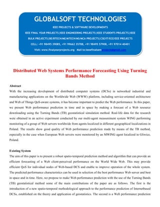 Distributed Web Systems Performance Forecasting Using Turning
Bands Method
Abstract
With the increasing development of distributed computer systems (DCSs) in networked industrial and
manufacturing applications on the Worldwide Web (WWW) platform, including service-oriented architecture
and Web of Things QoS-aware systems, it has become important to predict the Web performance. In this paper,
we present Web performance prediction in time and in space by making a forecast of a Web resource
downloading using the Turning Bands (TB) geostatistical simulation method. Real-life data for the research
were obtained in an active experiment conducted by our multi-agent measurement system WING performing
monitoring of a group of Web servers worldwide from agents localized in different geographical localizations in
Poland. The results show good quality of Web performance prediction made by means of the TB method,
especially in the case when European Web servers were monitored by an MWING agent localized in Gliwice,
Poland.
Existing System
The aim of this paper is to present a robust spatio-temporal prediction method and algorithm that can provide an
efficient forecasting of a Web client-perceived performance on the World Wide Web. This may provide
efficient QoS for individual nodes of Web-based DCS and enable to improve operation of the whole system.
The predicted performance characteristics can be used in selection of the best performance Web server and best
in space and in time. Here, we propose to make Web performance prediction with the use of the Turning Bands
(TB) geostatistical method some of the main contributions of the paper are as follows. The first is the
introduction of a new spatio-temporal methodological approach to the performance prediction of Internetbased
DCSs, established on the theory and application of geostatistics. The second is a Web performance prediction
GLOBALSOFT TECHNOLOGIES
IEEE PROJECTS & SOFTWARE DEVELOPMENTS
IEEE FINAL YEAR PROJECTS|IEEE ENGINEERING PROJECTS|IEEE STUDENTS PROJECTS|IEEE
BULK PROJECTS|BE/BTECH/ME/MTECH/MS/MCA PROJECTS|CSE/IT/ECE/EEE PROJECTS
CELL: +91 98495 39085, +91 99662 35788, +91 98495 57908, +91 97014 40401
Visit: www.finalyearprojects.org Mail to:ieeefinalsemprojects@gmail.com
 