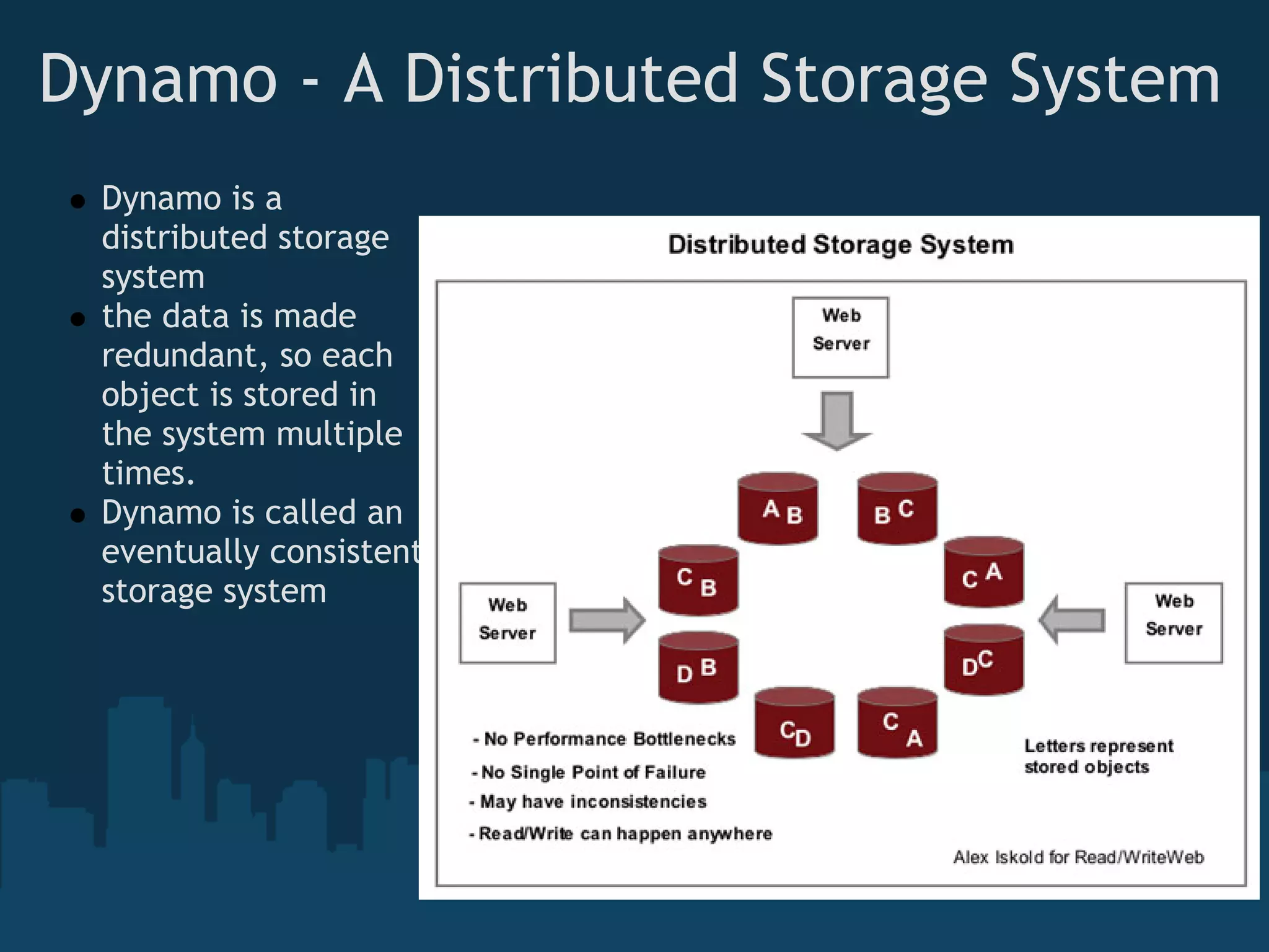 Dynamo - A Distributed Storage System
 Dynamo is a
 distributed storage
 system
 the data is made
 redundant, so each
 object is stored in
 the system multiple
 times.
 Dynamo is called an
 eventually consistent
 storage system
 