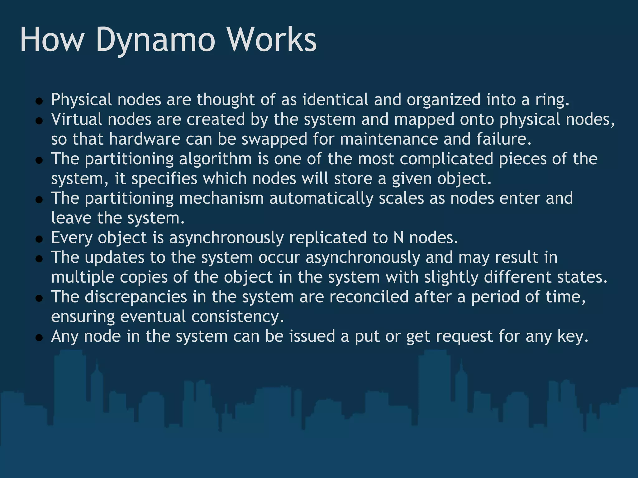 How Dynamo Works
 Physical nodes are thought of as identical and organized into a ring.
 Virtual nodes are created by the system and mapped onto physical nodes,
 so that hardware can be swapped for maintenance and failure.
 The partitioning algorithm is one of the most complicated pieces of the
 system, it specifies which nodes will store a given object.
 The partitioning mechanism automatically scales as nodes enter and
 leave the system.
 Every object is asynchronously replicated to N nodes.
 The updates to the system occur asynchronously and may result in
 multiple copies of the object in the system with slightly different states.
 The discrepancies in the system are reconciled after a period of time,
 ensuring eventual consistency.
 Any node in the system can be issued a put or get request for any key.
 