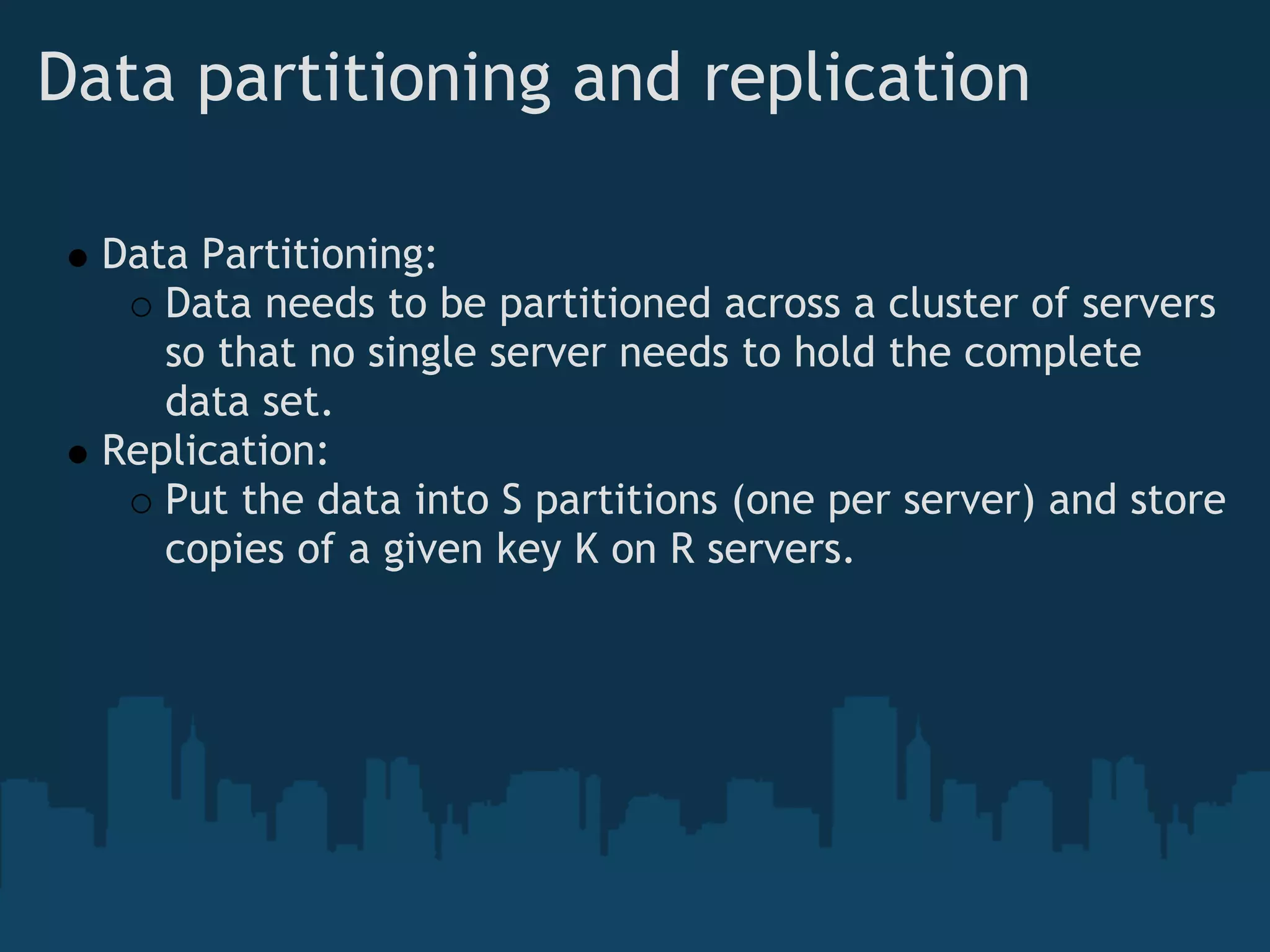 Data partitioning and replication

  Data Partitioning:
     Data needs to be partitioned across a cluster of servers
     so that no single server needs to hold the complete
     data set.
  Replication:
     Put the data into S partitions (one per server) and store
     copies of a given key K on R servers.
 