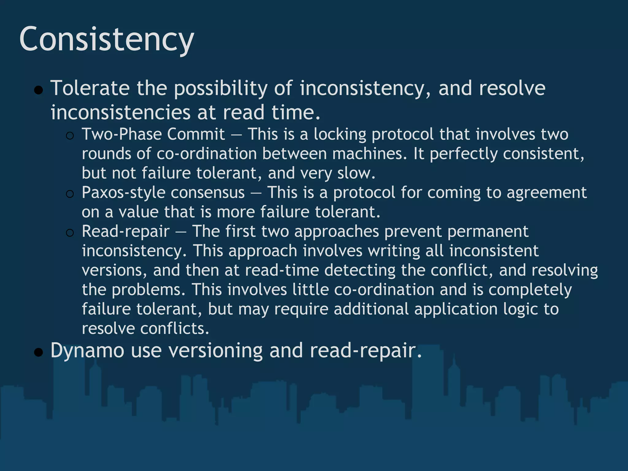 Consistency 
  Tolerate the possibility of inconsistency, and resolve
  inconsistencies at read time. 
     Two-Phase Commit — This is a locking protocol that involves two
     rounds of co-ordination between machines. It perfectly consistent,
     but not failure tolerant, and very slow.
     Paxos-style consensus — This is a protocol for coming to agreement
     on a value that is more failure tolerant.
     Read-repair — The first two approaches prevent permanent
     inconsistency. This approach involves writing all inconsistent
     versions, and then at read-time detecting the conflict, and resolving
     the problems. This involves little co-ordination and is completely
     failure tolerant, but may require additional application logic to
     resolve conflicts.
  Dynamo use versioning and read-repair.
 