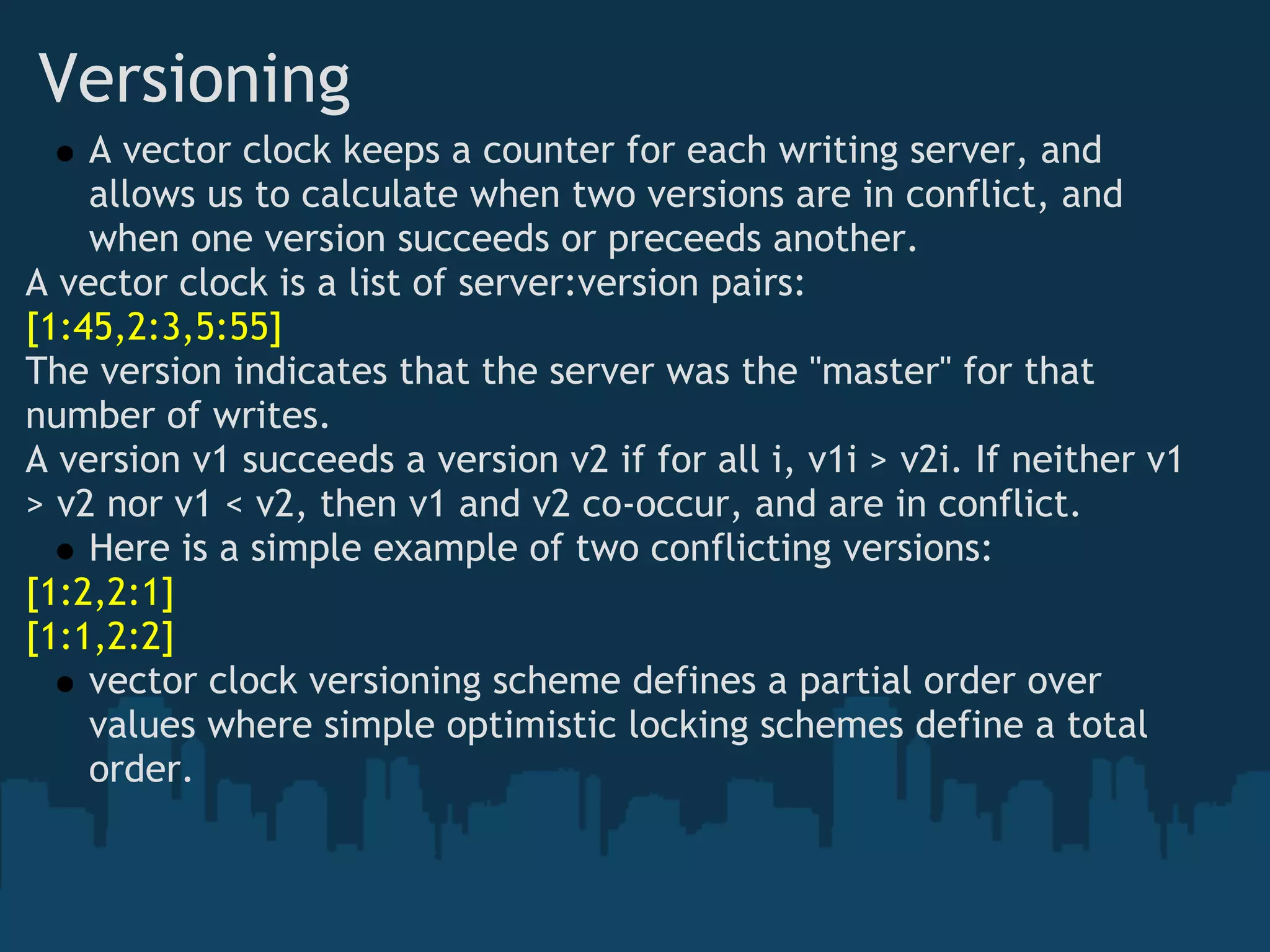 Versioning
    A vector clock keeps a counter for each writing server, and
    allows us to calculate when two versions are in conflict, and
    when one version succeeds or preceeds another.
A vector clock is a list of server:version pairs:
[1:45,2:3,5:55]
The version indicates that the server was the "master" for that
number of writes.
A version v1 succeeds a version v2 if for all i, v1i > v2i. If neither v1
> v2 nor v1 < v2, then v1 and v2 co-occur, and are in conflict. 
    Here is a simple example of two conflicting versions:
[1:2,2:1]
[1:1,2:2]
    vector clock versioning scheme defines a partial order over
    values where simple optimistic locking schemes define a total
    order.
 