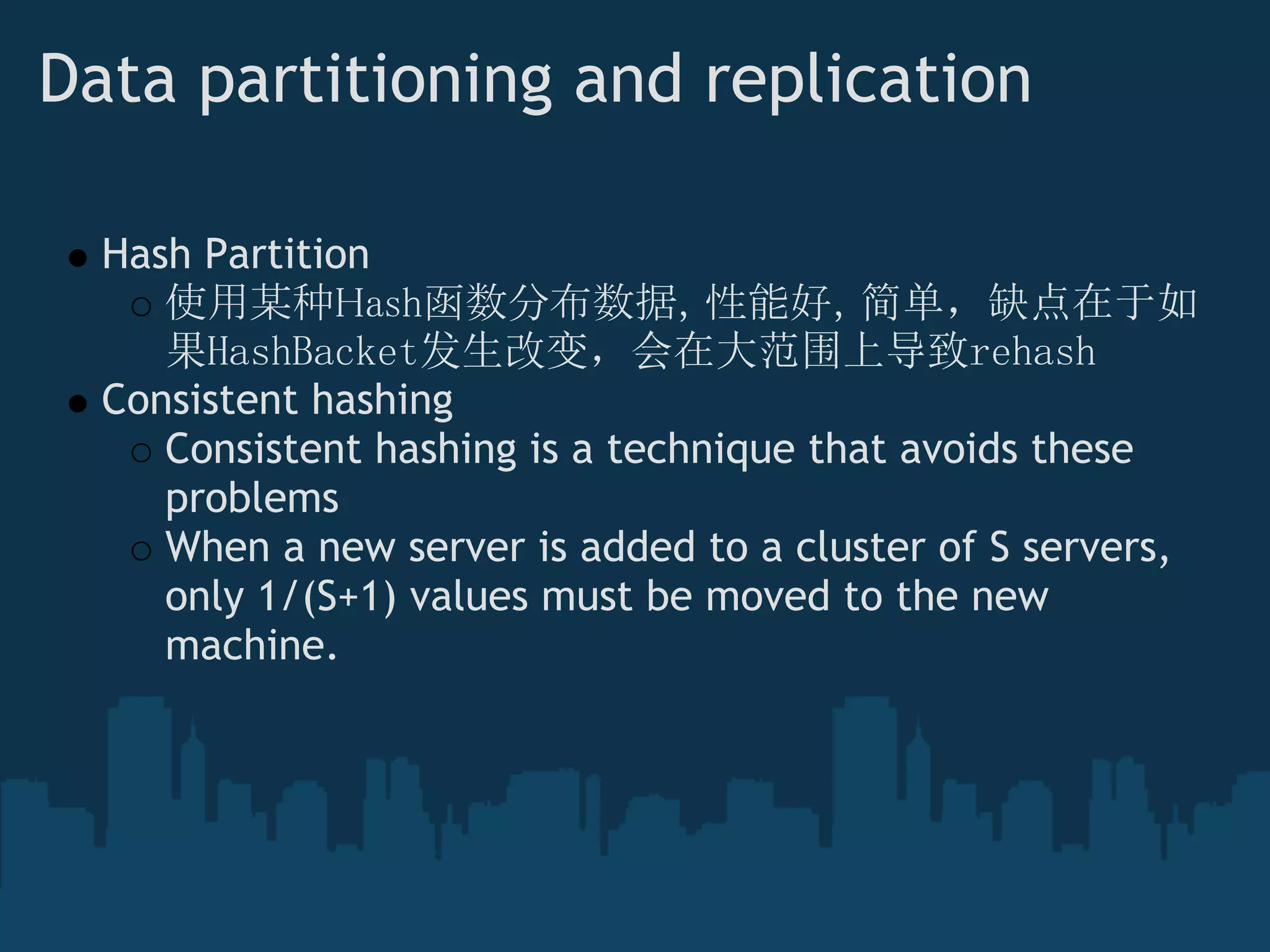 Data partitioning and replication

  Hash Partition
     使用某种Hash函数分布数据，性能好，简单，缺点在于如
     果HashBacket发生改变，会在大范围上导致rehash
  Consistent hashing 
     Consistent hashing is a technique that avoids these
     problems
     When a new server is added to a cluster of S servers,
     only 1/(S+1) values must be moved to the new
     machine.
 
