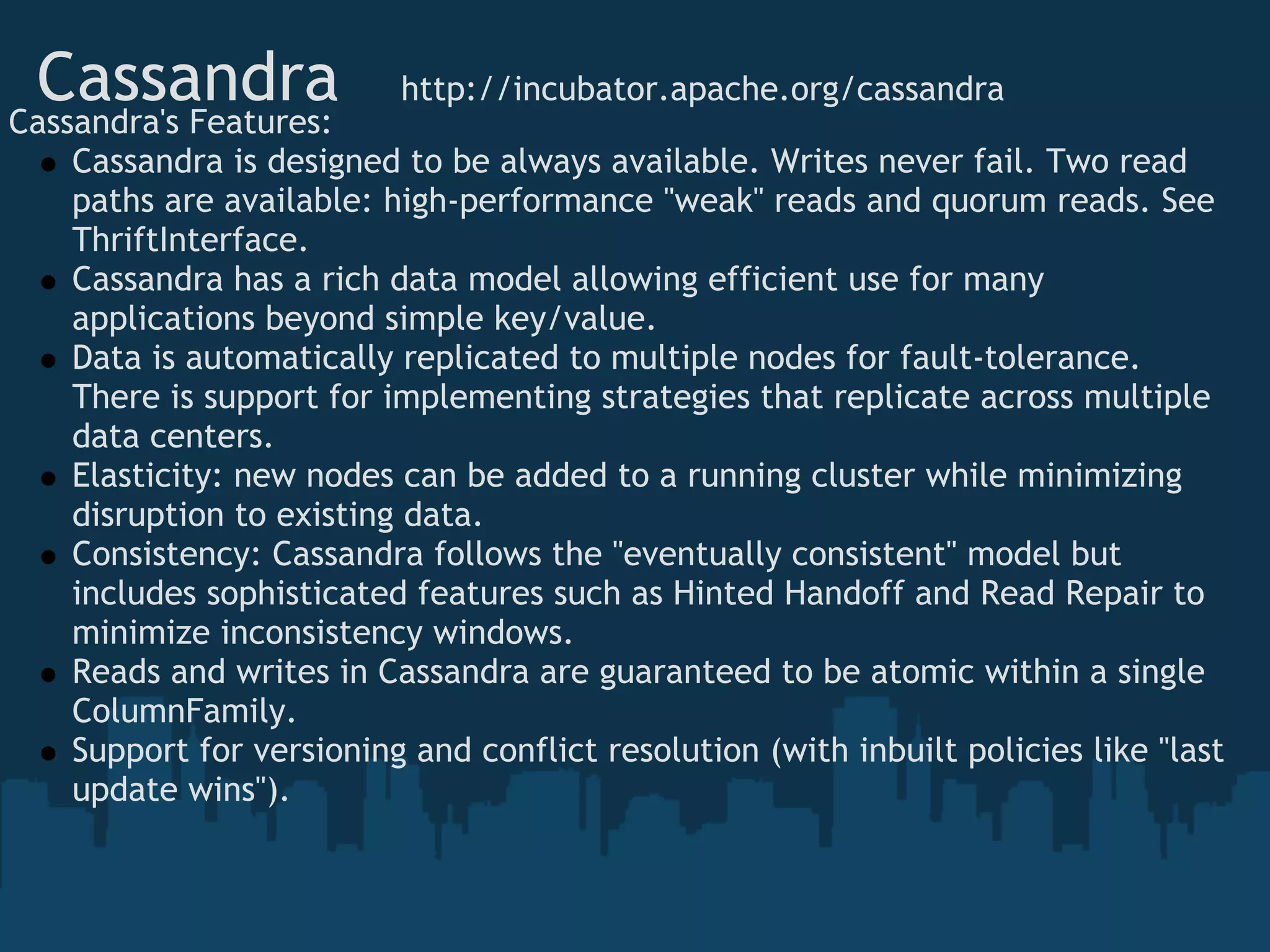 Cassandra   http://incubator.apache.org/cassandra
Cassandra's Features:
   Cassandra is designed to be always available. Writes never fail. Two read
   paths are available: high-performance "weak" reads and quorum reads. See
   ThriftInterface.
   Cassandra has a rich data model allowing efficient use for many
   applications beyond simple key/value.
   Data is automatically replicated to multiple nodes for fault-tolerance.
   There is support for implementing strategies that replicate across multiple
   data centers.
   Elasticity: new nodes can be added to a running cluster while minimizing
   disruption to existing data.
   Consistency: Cassandra follows the "eventually consistent" model but
   includes sophisticated features such as Hinted Handoff and Read Repair to
   minimize inconsistency windows.
   Reads and writes in Cassandra are guaranteed to be atomic within a single
   ColumnFamily.
   Support for versioning and conflict resolution (with inbuilt policies like "last
   update wins").
 