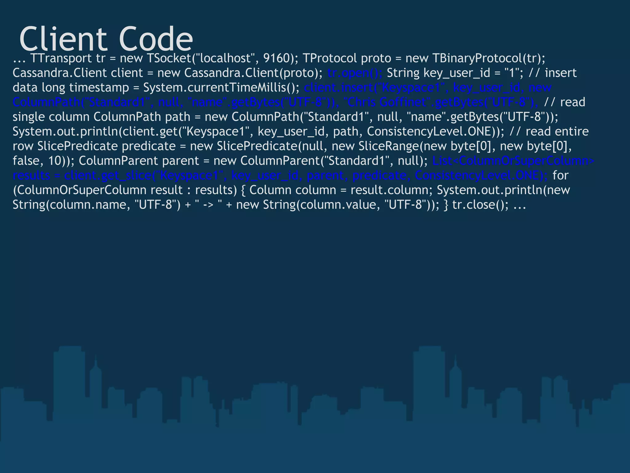 Client Code
... TTransport tr = new TSocket("localhost", 9160); TProtocol proto = new TBinaryProtocol(tr);
Cassandra.Client client = new Cassandra.Client(proto); tr.open(); String key_user_id = "1"; // insert
data long timestamp = System.currentTimeMillis(); client.insert("Keyspace1", key_user_id, new
ColumnPath("Standard1", null, "name".getBytes("UTF-8")), "Chris Goffinet".getBytes("UTF-8"), // read
single column ColumnPath path = new ColumnPath("Standard1", null, "name".getBytes("UTF-8"));
System.out.println(client.get("Keyspace1", key_user_id, path, ConsistencyLevel.ONE)); // read entire
row SlicePredicate predicate = new SlicePredicate(null, new SliceRange(new byte[0], new byte[0],
false, 10)); ColumnParent parent = new ColumnParent("Standard1", null); List<ColumnOrSuperColumn>
results = client.get_slice("Keyspace1", key_user_id, parent, predicate, ConsistencyLevel.ONE); for
(ColumnOrSuperColumn result : results) { Column column = result.column; System.out.println(new
String(column.name, "UTF-8") + " -> " + new String(column.value, "UTF-8")); } tr.close(); ...
 