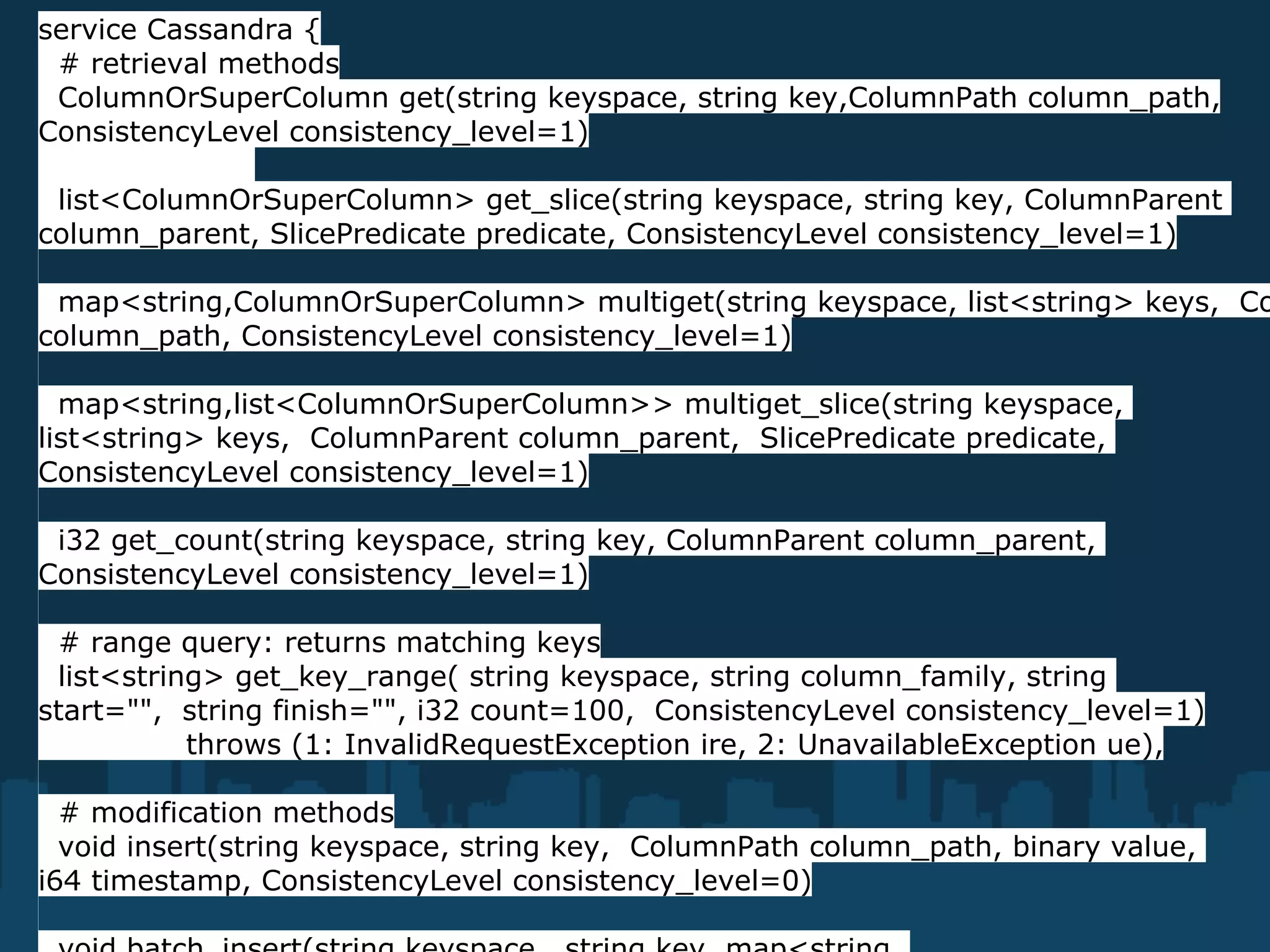 service Cassandra {
 # retrieval methods
 ColumnOrSuperColumn get(string keyspace, string key,ColumnPath column_path,
ConsistencyLevel consistency_level=1)

 list<ColumnOrSuperColumn> get_slice(string keyspace, string key, ColumnParent
column_parent, SlicePredicate predicate, ConsistencyLevel consistency_level=1)

 map<string,ColumnOrSuperColumn> multiget(string keyspace, list<string> keys, Co
column_path, ConsistencyLevel consistency_level=1)

  map<string,list<ColumnOrSuperColumn>> multiget_slice(string keyspace,
list<string> keys, ColumnParent column_parent, SlicePredicate predicate,
ConsistencyLevel consistency_level=1)

 i32 get_count(string keyspace, string key, ColumnParent column_parent,
ConsistencyLevel consistency_level=1)

 # range query: returns matching keys
 list<string> get_key_range( string keyspace, string column_family, string
start="", string finish="", i32 count=100, ConsistencyLevel consistency_level=1)
           throws (1: InvalidRequestException ire, 2: UnavailableException ue),

  # modification methods
  void insert(string keyspace, string key, ColumnPath column_path, binary value,
i64 timestamp, ConsistencyLevel consistency_level=0)
 