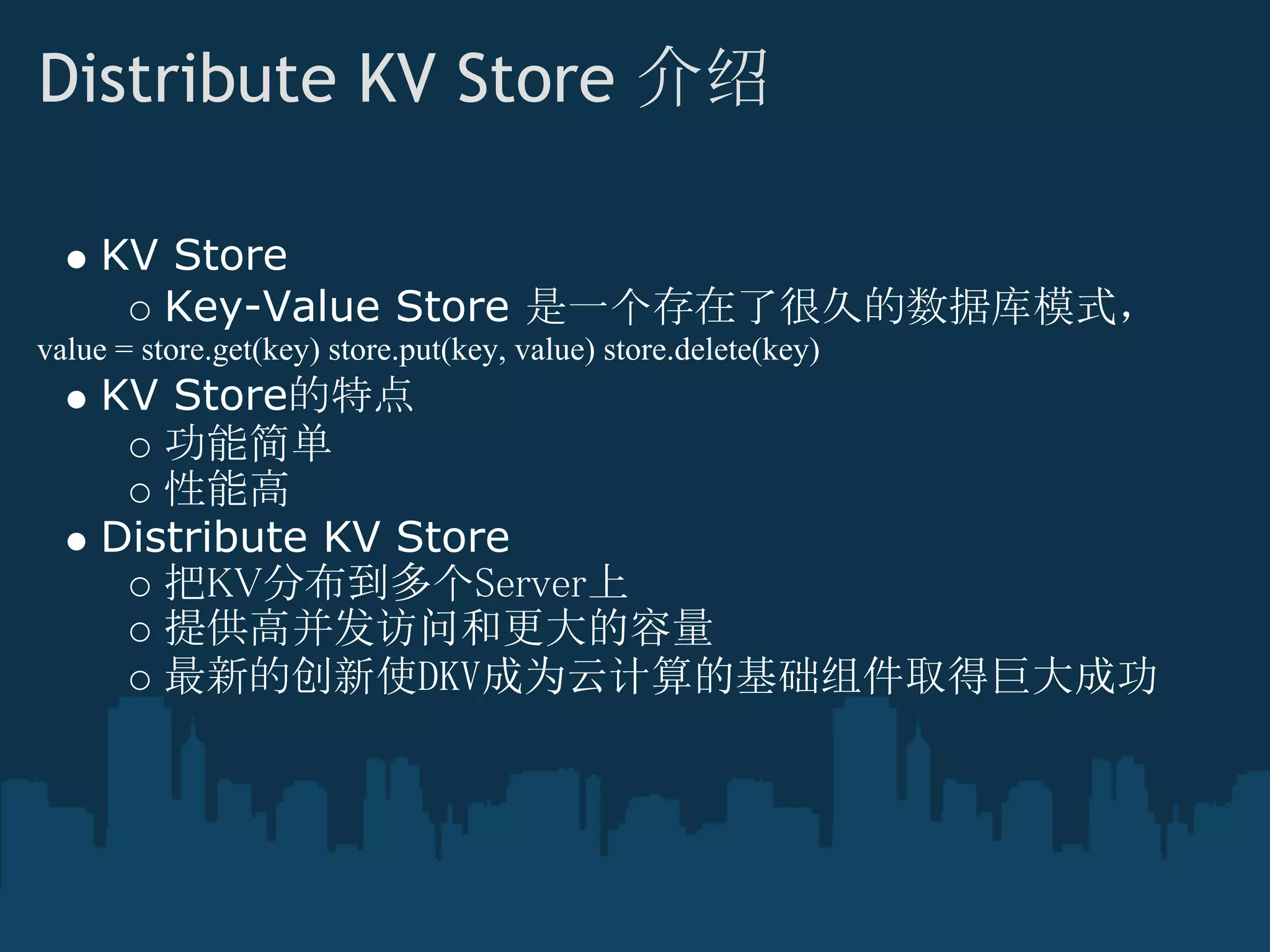 Distribute KV Store 介绍

     KV Store
       Key-Value Store 是一个存在了很久的数据库模式，
value = store.get(key) store.put(key, value) store.delete(key)
     KV Store的特点
        功能简单
        性能高
     Distribute KV Store
        把KV分布到多个Server上
        提供高并发访问和更大的容量
        最新的创新使DKV成为云计算的基础组件取得巨大成功
 