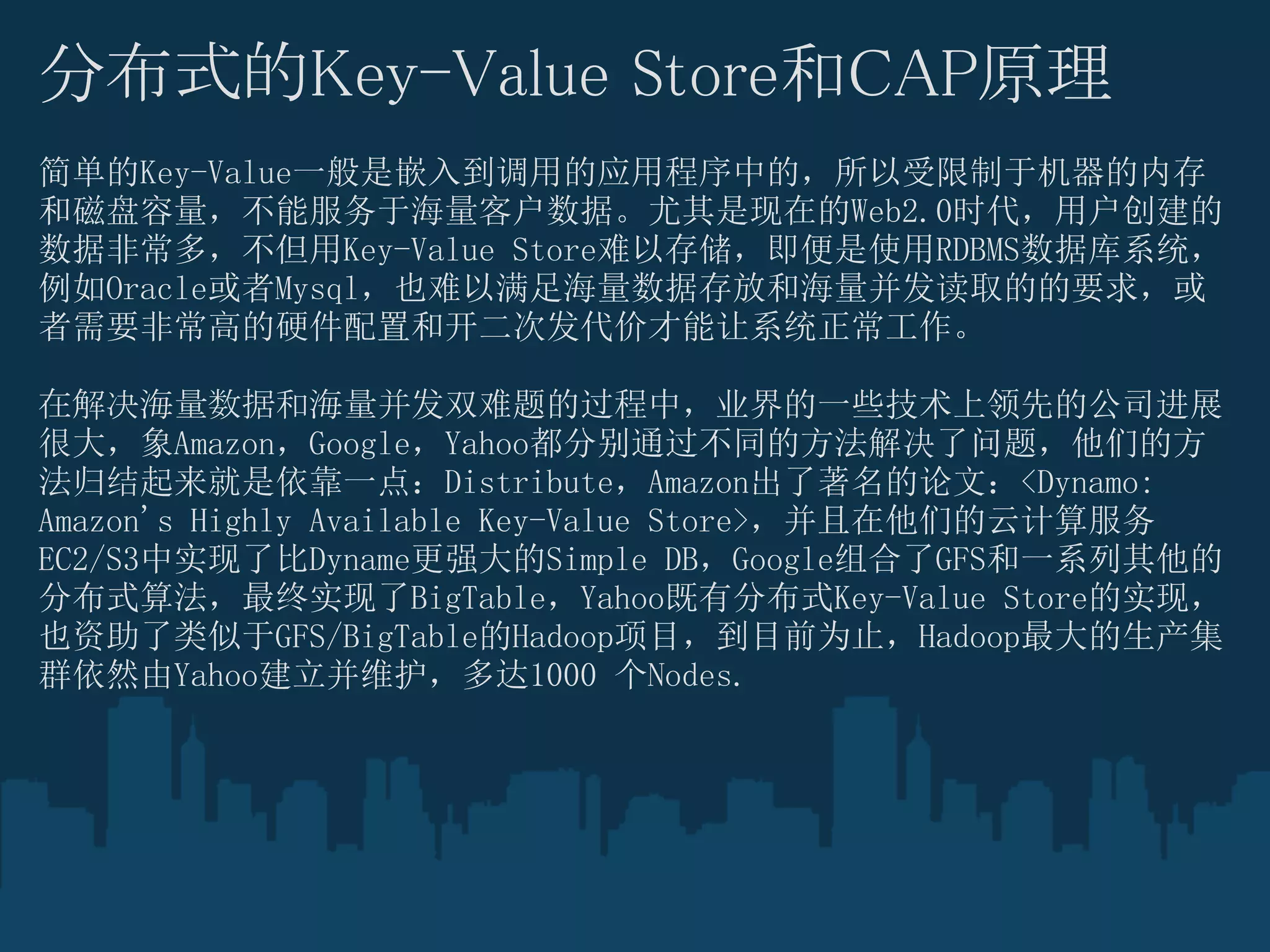 分布式的Key-Value Store和CAP原理
简单的Key-Value一般是嵌入到调用的应用程序中的，所以受限制于机器的内存
和磁盘容量，不能服务于海量客户数据。尤其是现在的Web2.0时代，用户创建的
数据非常多，不但用Key-Value Store难以存储，即便是使用RDBMS数据库系统，
例如Oracle或者Mysql，也难以满足海量数据存放和海量并发读取的的要求，或
者需要非常高的硬件配置和开二次发代价才能让系统正常工作。

在解决海量数据和海量并发双难题的过程中，业界的一些技术上领先的公司进展
很大，象Amazon，Google，Yahoo都分别通过不同的方法解决了问题，他们的方
法归结起来就是依靠一点：Distribute，Amazon出了著名的论文：<Dynamo:
Amazon's Highly Available Key-Value Store>，并且在他们的云计算服务
EC2/S3中实现了比Dyname更强大的Simple DB，Google组合了GFS和一系列其他的
分布式算法，最终实现了BigTable，Yahoo既有分布式Key-Value Store的实现，
也资助了类似于GFS/BigTable的Hadoop项目，到目前为止，Hadoop最大的生产集
群依然由Yahoo建立并维护，多达1000 个Nodes.
 