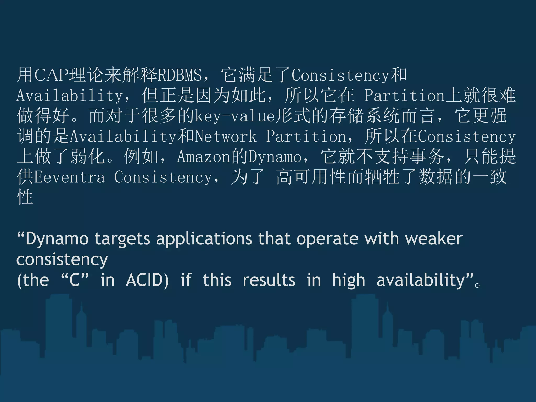 用CAP理论来解释RDBMS，它满足了Consistency和
Availability，但正是因为如此，所以它在 Partition上就很难
做得好。而对于很多的key-value形式的存储系统而言，它更强
调的是Availability和Network Partition，所以在Consistency
上做了弱化。例如，Amazon的Dynamo，它就不支持事务，只能提
供Eeventra Consistency，为了 高可用性而牺牲了数据的一致
性 

“Dynamo targets applications that operate with weaker
consistency
(the  “C”  in  ACID)  if  this  results  in  high  availability”。
 