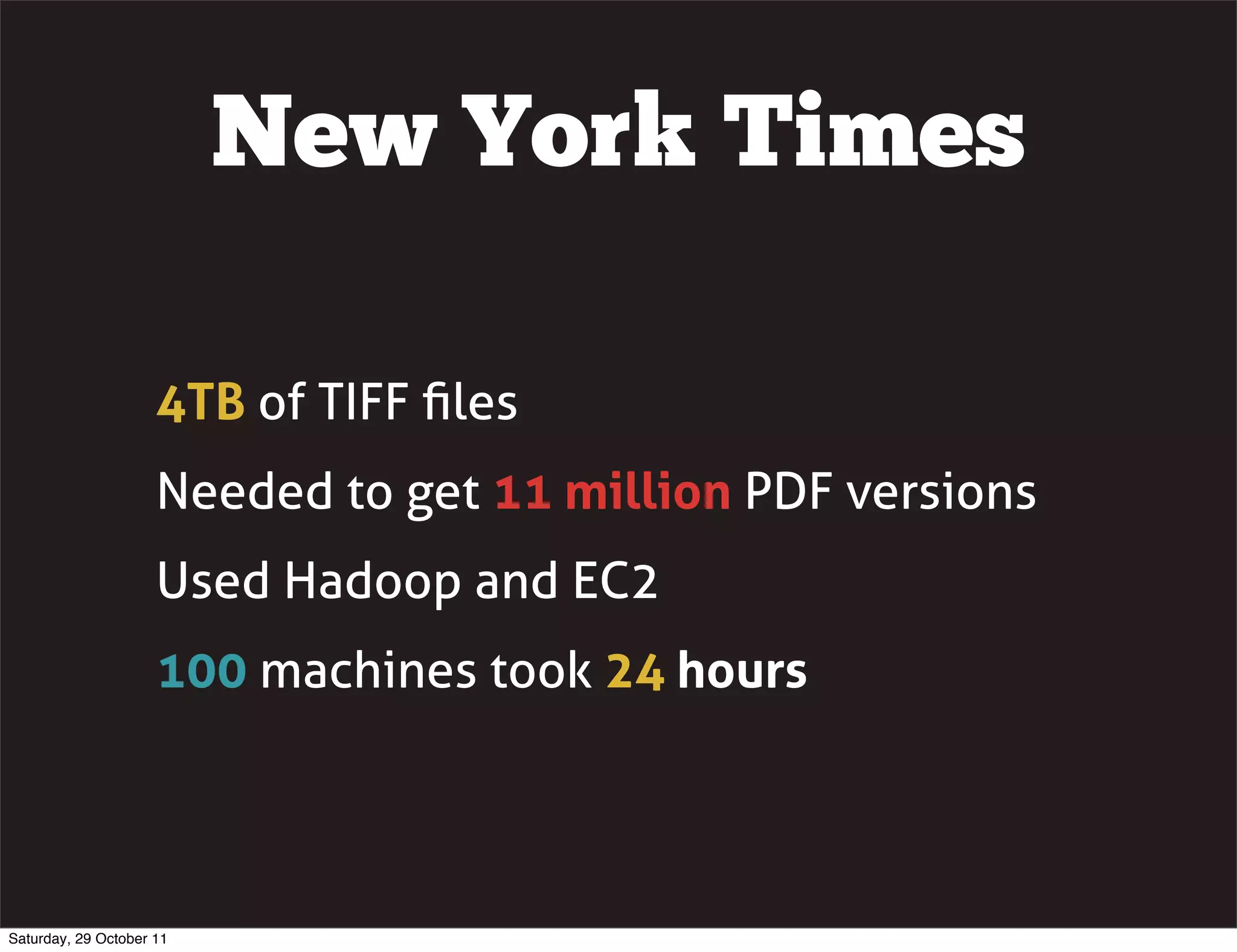 New York Times

                     4TB of TIFF ﬁles
                     Needed to get 11 million PDF versions
                     Used Hadoop and EC2
                     100 machines took 24 hours




Saturday, 29 October 11
 
