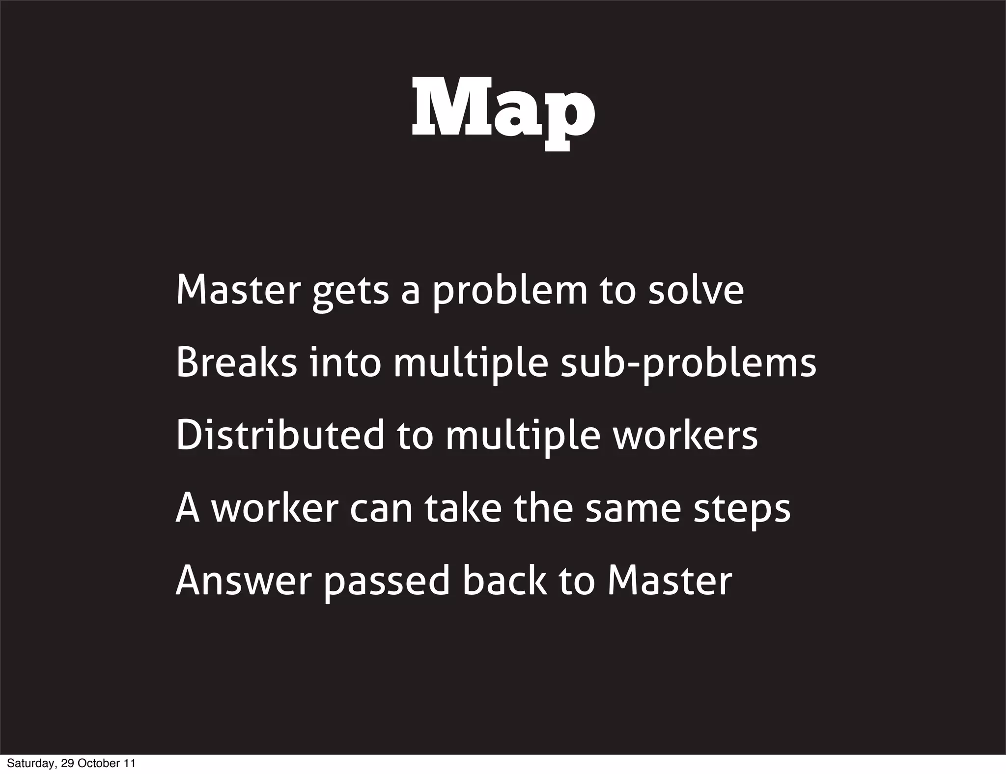 Map

                          Master gets a problem to solve
                          Breaks into multiple sub-problems
                          Distributed to multiple workers
                          A worker can take the same steps
                          Answer passed back to Master



Saturday, 29 October 11
 