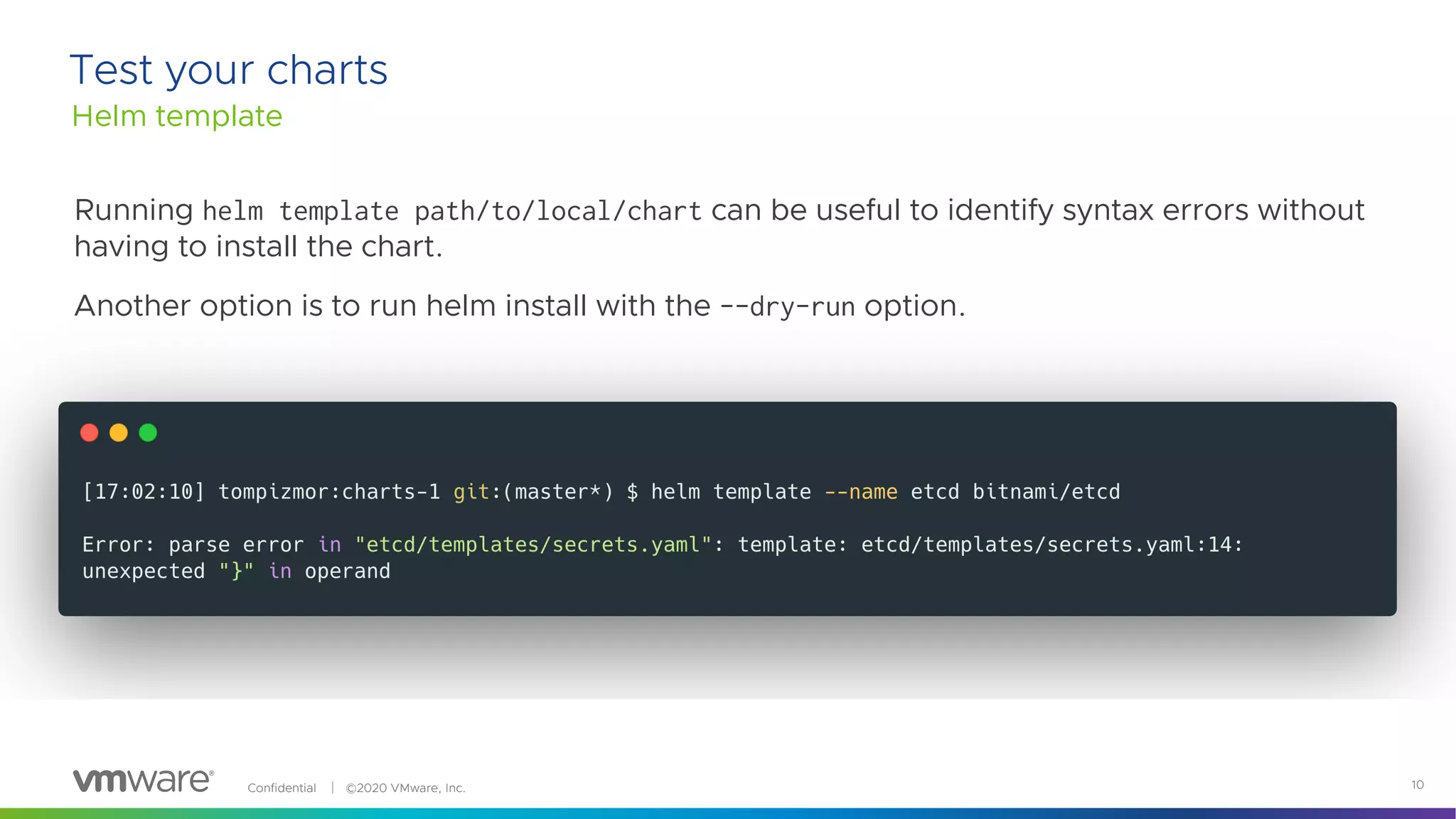 Confidential │ ©2020 VMware, Inc. 10
Running helm template path/to/local/chart can be useful to identify syntax errors without
having to install the chart.
Another option is to run helm install with the --dry-run option.
Helm template
Test your charts
 