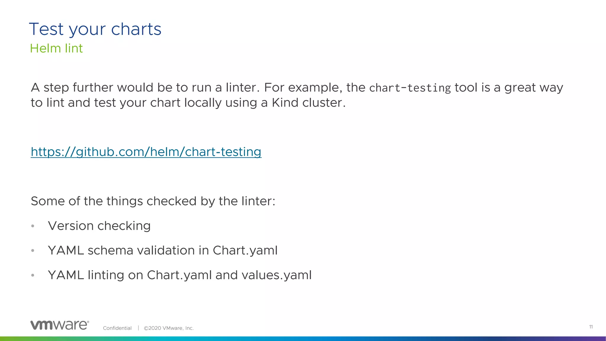 Confidential │ ©2020 VMware, Inc. 11
A step further would be to run a linter. For example, the chart-testing tool is a great way
to lint and test your chart locally using a Kind cluster.
https://github.com/helm/chart-testing
Some of the things checked by the linter:
• Version checking
• YAML schema validation in Chart.yaml
• YAML linting on Chart.yaml and values.yaml
Helm lint
Test your charts
 