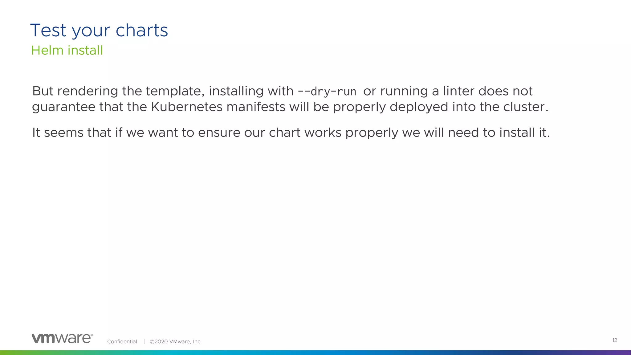 Confidential │ ©2020 VMware, Inc. 12
But rendering the template, installing with --dry-run or running a linter does not
guarantee that the Kubernetes manifests will be properly deployed into the cluster.
It seems that if we want to ensure our chart works properly we will need to install it.
Helm install
Test your charts
 