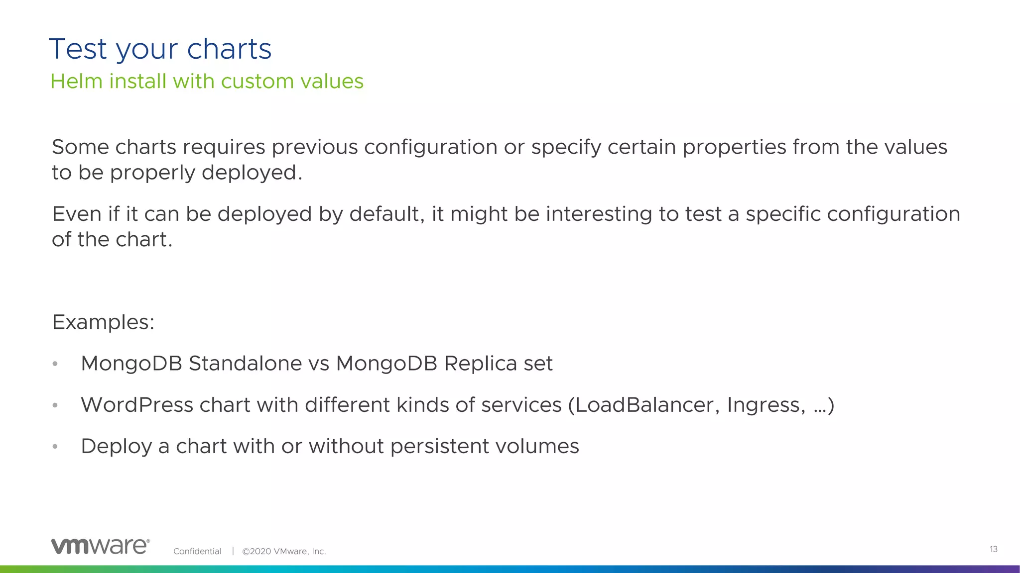 Confidential │ ©2020 VMware, Inc. 13
Some charts requires previous configuration or specify certain properties from the values
to be properly deployed.
Even if it can be deployed by default, it might be interesting to test a specific configuration
of the chart.
Examples:
• MongoDB Standalone vs MongoDB Replica set
• WordPress chart with different kinds of services (LoadBalancer, Ingress, …)
• Deploy a chart with or without persistent volumes
Helm install with custom values
Test your charts
 