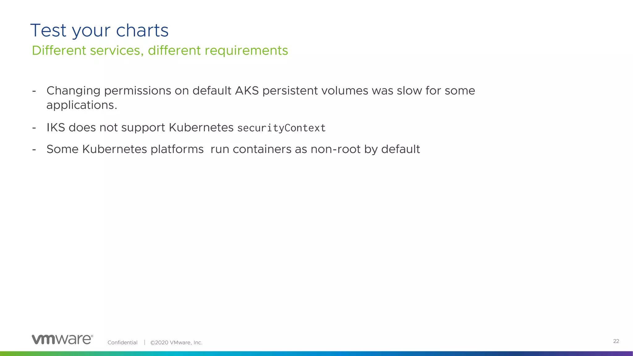 Confidential │ ©2020 VMware, Inc. 22
Test your charts
Different services, different requirements
- Changing permissions on default AKS persistent volumes was slow for some
applications.
- IKS does not support Kubernetes securityContext
- Some Kubernetes platforms run containers as non-root by default
 