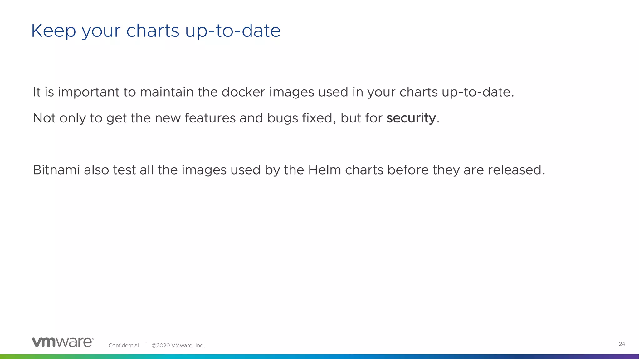 Confidential │ ©2020 VMware, Inc. 24
It is important to maintain the docker images used in your charts up-to-date.
Not only to get the new features and bugs fixed, but for security.
Bitnami also test all the images used by the Helm charts before they are released.
Keep your charts up-to-date
 