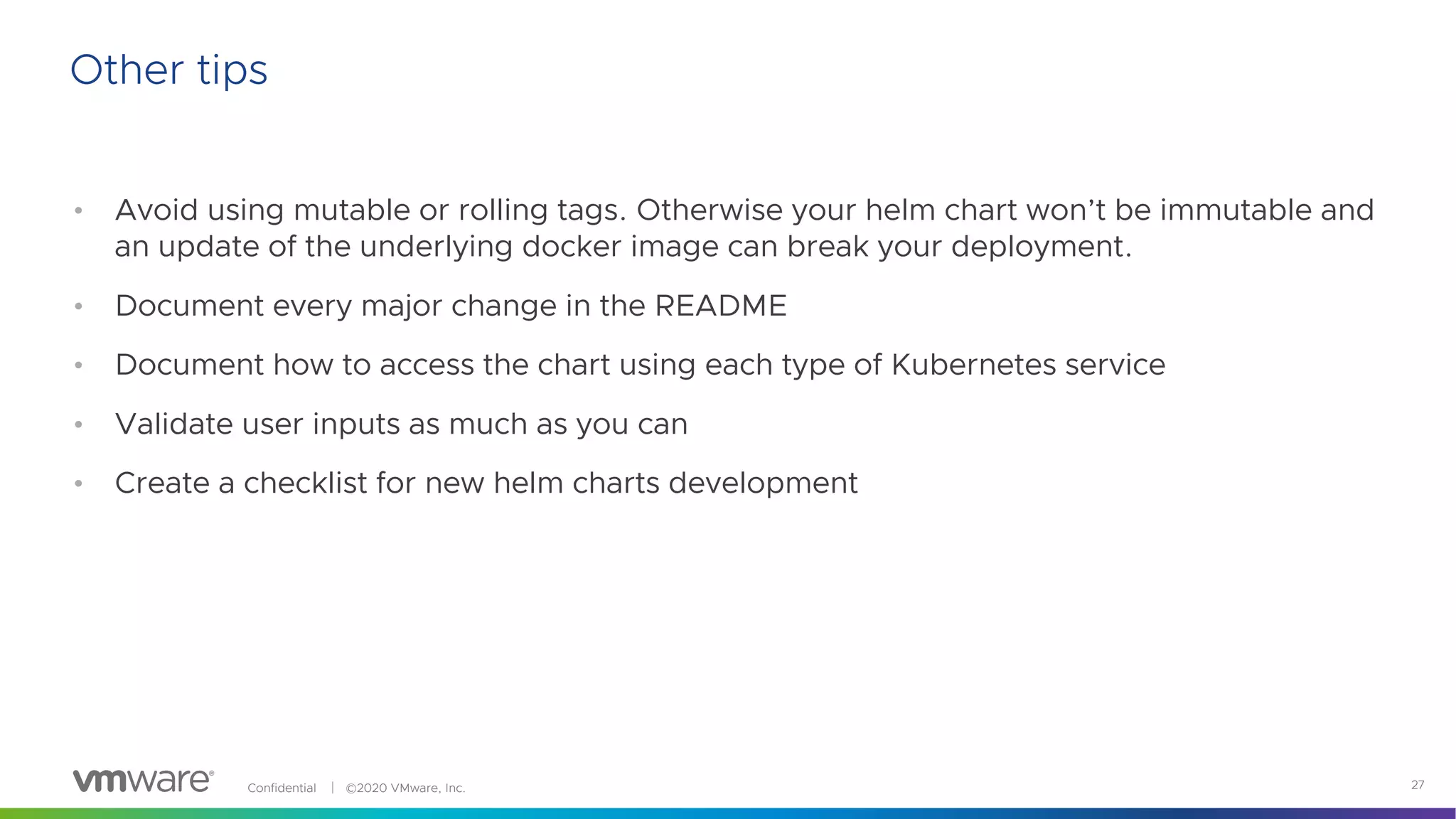 Confidential │ ©2020 VMware, Inc. 27
• Avoid using mutable or rolling tags. Otherwise your helm chart won’t be immutable and
an update of the underlying docker image can break your deployment.
• Document every major change in the README
• Document how to access the chart using each type of Kubernetes service
• Validate user inputs as much as you can
• Create a checklist for new helm charts development
Other tips
 